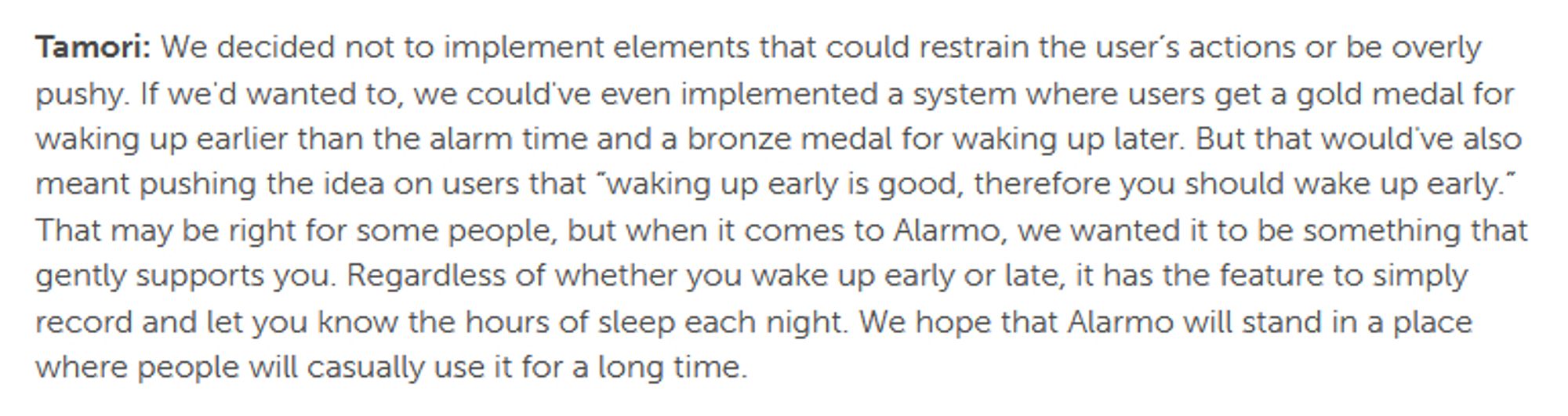 Tamori: We decided not to implement elements that could restrain the user’s actions or be overly pushy. If we'd wanted to, we could've even implemented a system where users get a gold medal for waking up earlier than the alarm time and a bronze medal for waking up later. But that would've also meant pushing the idea on users that “waking up early is good, therefore you should wake up early.” That may be right for some people, but when it comes to Alarmo, we wanted it to be something that gently supports you. Regardless of whether you wake up early or late, it has the feature to simply record and let you know the hours of sleep each night. We hope that Alarmo will stand in a place where people will casually use it for a long time.