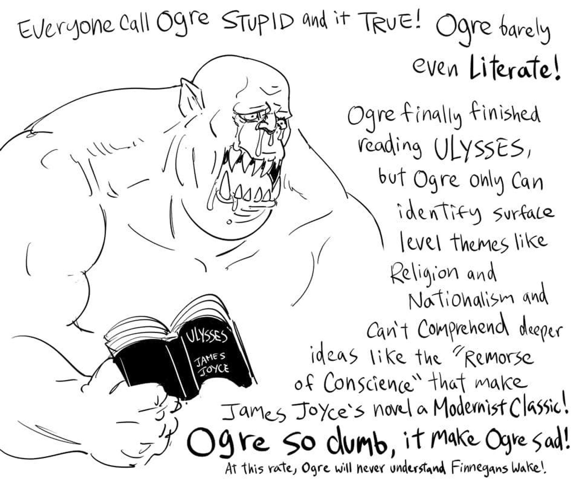 Drawing of an ogre, holding a copy of Ulysses by James Joyce and crying his eyes out. He says: "Everyone call Ogre stupid and it true! Ogre barely even literate! Ogre finally finished Ulysses, but Ogre only can identify surface level themes like Religion and Nationalism and can't comprehend deeper ideas like the 'Remorse of Conscience' that make James Joyce's novel a Modernist Classic! Ogre so dumb, it make Ogre sad! At this rate, Ogre will never understand Finnegans Wake!"