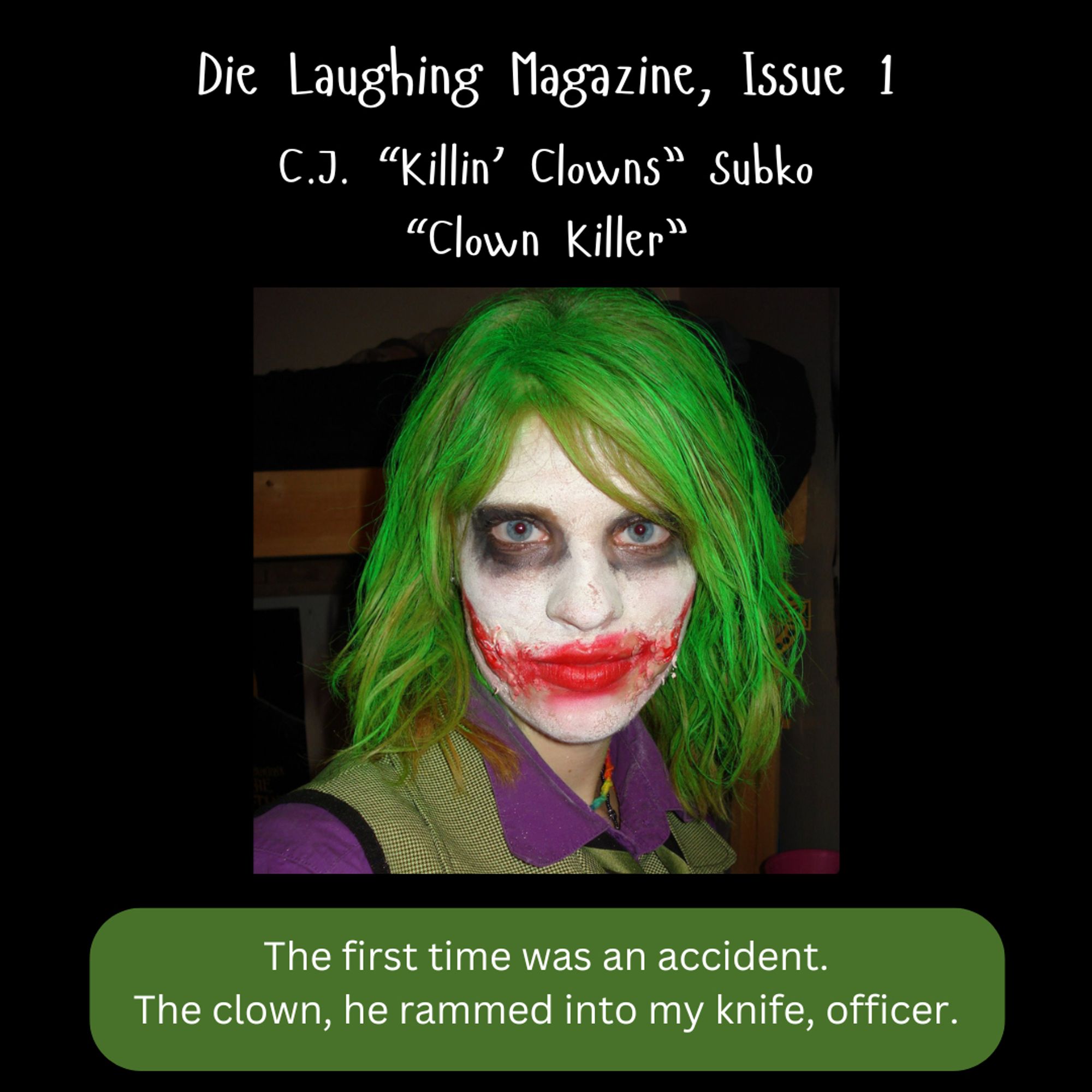 on a black background, an author photo of C.J. Subko (looking radiant dressed as the Joker from Dark Knight). 
Text at top reads: 
"Die Laughing Magazine, Issue 1
C.J. "Killin' Clowns" Subko
"Clown Killer""

A quote from the story at the bottom, on a green background: "The first time was an accident. The clown, he rammed into my knife, officer."