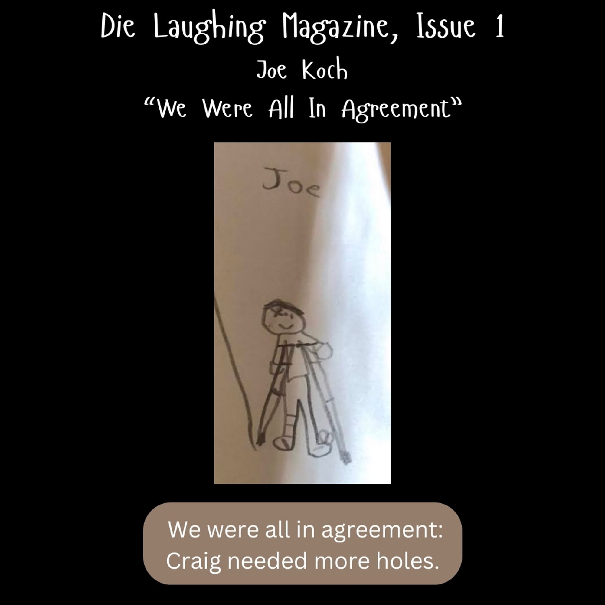 White text on a black background at the top reads: "Die Laughing Magazine, issue 1, Joe Koch, 'We Were All in Agreement'"

At the bottom, the first line of the story: "We were all in agreement: Craig needed more holes."

In the center, a photograph of a pencil illustration of a smiling character on crutches, which is labeled "Joe" in a youthful scrawl.