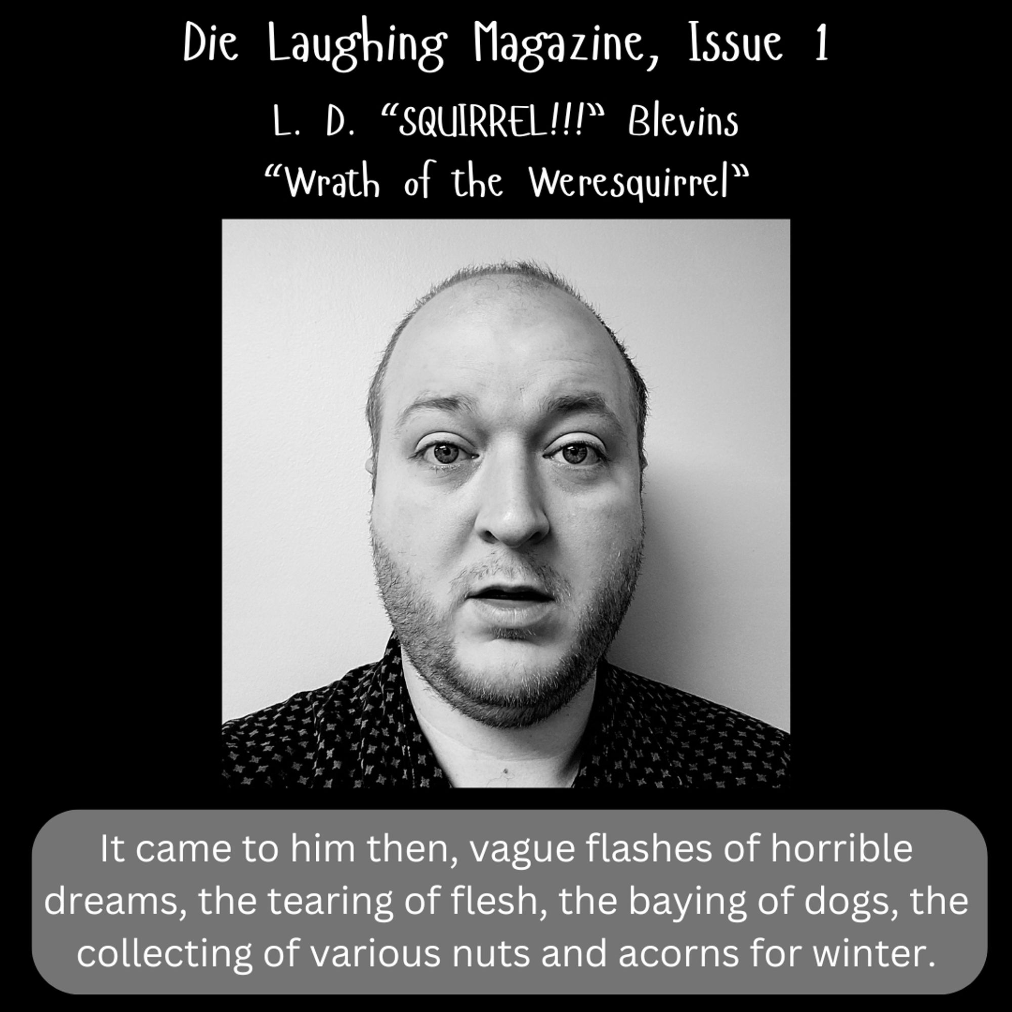 A black and white graphic, with text at top and bottom. In the center is a photo of a white fellow who looks rather surprised to see us. At the top, the text reads: "Die Laughing Magazine, Issue 1. L.D. “SQUIRREL!!!” Blevins. “Wrath of the Weresquirrel”" At the bottom, the following story excerpt: "It came to him then, vague flashes of horrible dreams, the tearing of flesh, the baying of dogs, the collecting of various nuts and acorns for winter."