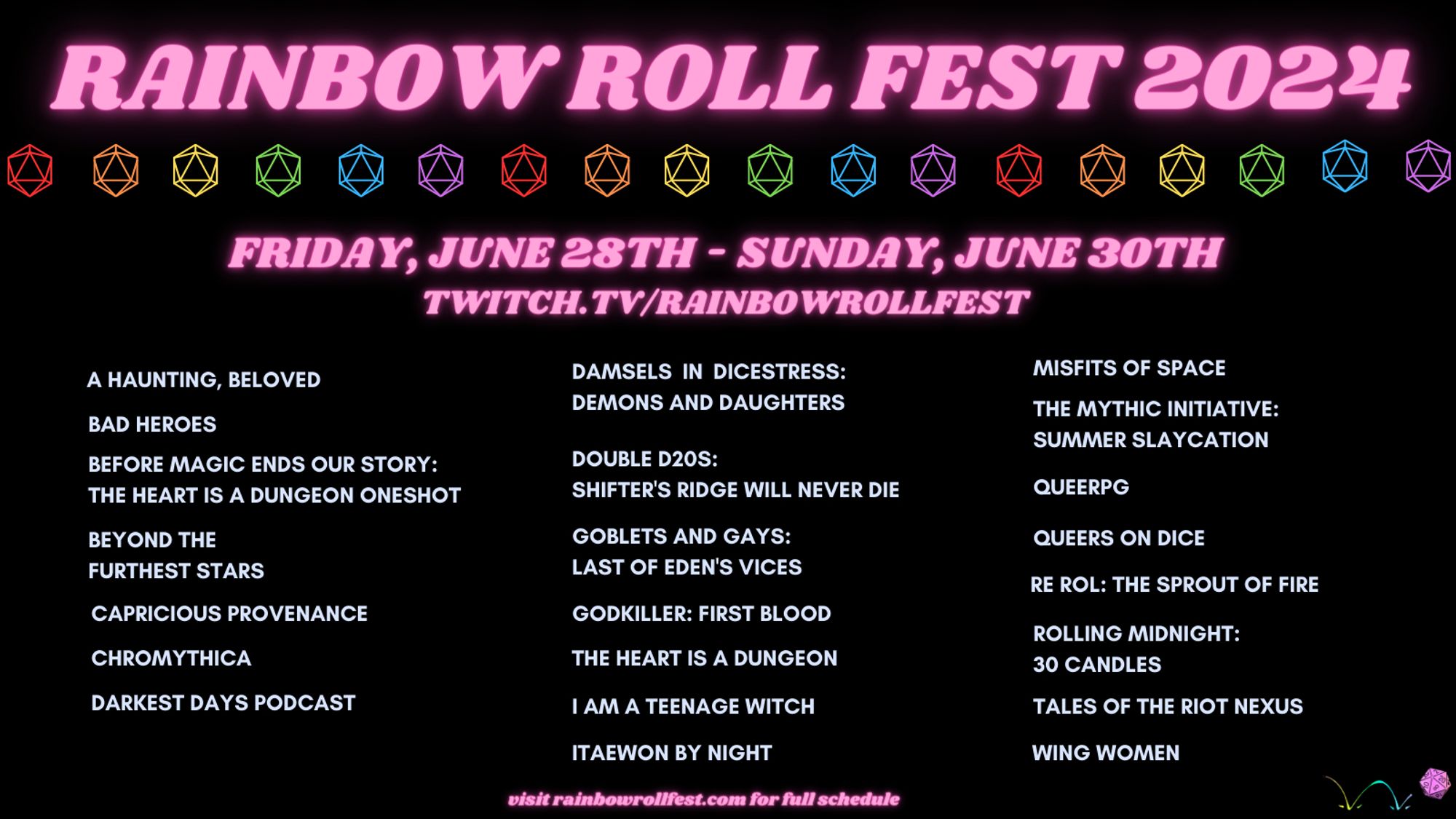 Hot pink text reading 'RAINBOW ROLL FEST 2024' appears on a black background. Beneath it, repeating line art of D20s in the colors of the rainbow (red, orange, yellow, green, blue, purple). 

Below the d20s, more hot pink text reading 

"Friday, June 28th-Sunday, June 30th 
twitch.tv/rainbowrollfest" 

In light blue text, all capital lettering: 

A Haunting, Beloved
Bad Heroes 
Before Magic Ends Our Story: The Heart Is A Dungeon Oneshot 
Beyond the Furthest Stars 
Capricious Provenance 
Chromythica 
Darkest Days Podcast 
Damsels in Dicestress: Demons and Daughters 
Double D20s: Shifter's Ridge Will Never Die 
Goblets and Gays: Last of Eden's Vices
Godkiller: First Blood 
The Heart Is A Dungeon 
I am a teenage witch 
Itaewon By Night 
Misfits of Space 
The Mythic Initiative: Summer Slaycation
queeRPG
Queers On Dice 
Re Rol: The Sprout of Fire
Rolling Midnight: 30 Candles
Tales of the Riot Nexus
Wing Women

In all lowercase letters: "visit rainbowrollfest.com for full schedule"