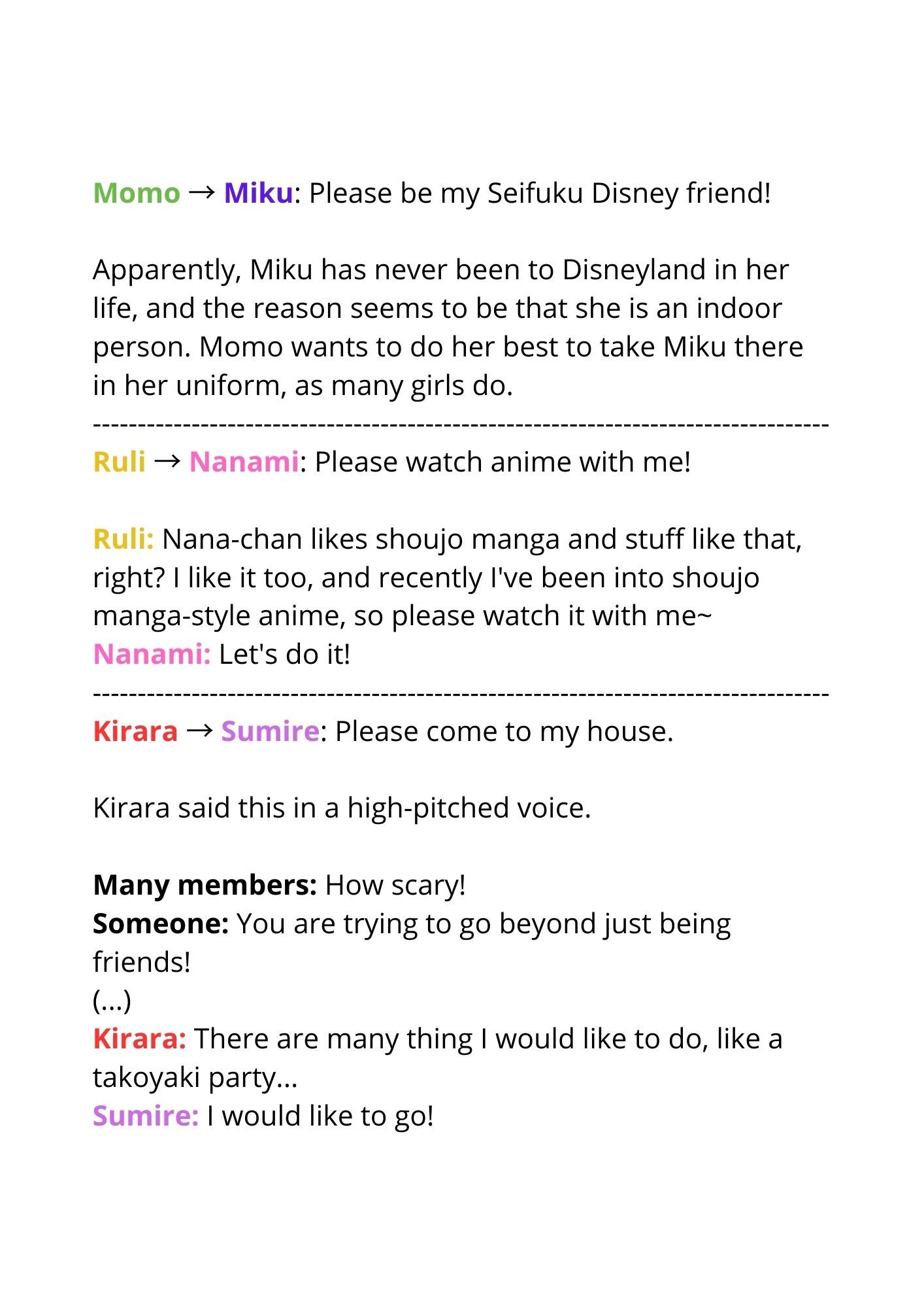 Momo → Miku: Please be my Seifuku Disney friend!

Apparently, Miku has never been to Disneyland in her life, and the reason seems to be that she is an indoor person. Momo wants to do her best to take Miku there in her uniform, as many girls do.


Ruli → Nanami: Please watch anime with me!

Ruli: Nana-chan likes shoujo manga and stuff like that, right? I like it too, and recently I've been into shoujo manga-style anime, so please watch it with me~
Nanami: Let's do it!


Kirara → Sumire: Please come to my house.
Kirara said this in a high-pitched voice.

Many members: How scary!
Someone: You are trying to go beyond just being friends!
(...)
Kirara: There are many thing I would like to do, like a takoyaki party...
Sumire: I would like to go!