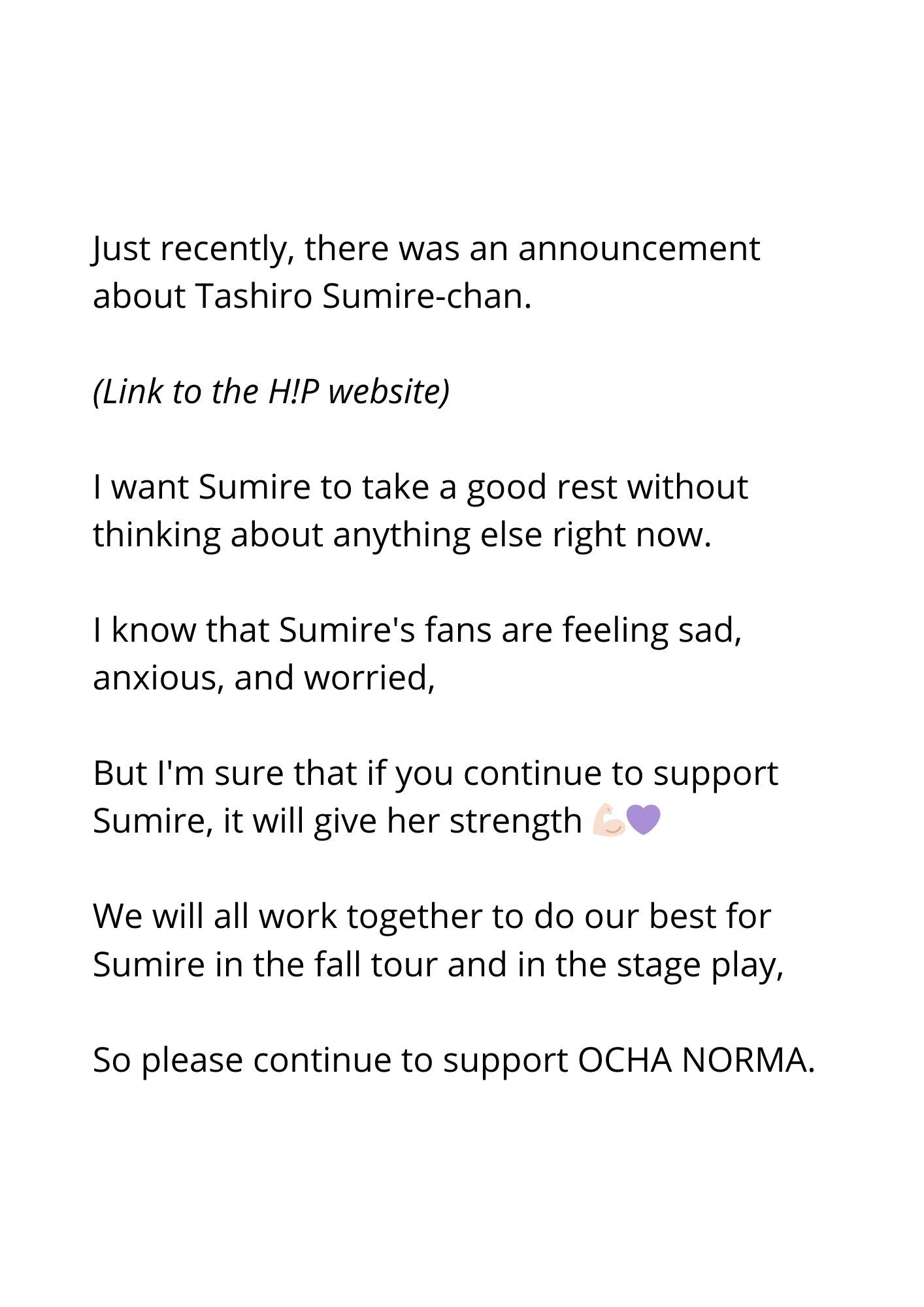 Just recently, there was an announcement about Tashiro Sumire-chan.

(Momo adds a link to the H!P website)

I want Sumire to take a good rest without thinking about anything else right now.

I know that Sumire's fans are feeling sad, anxious, and worried,

But I'm sure that if you continue to support Sumire, it will give her strength 💪🏻💜

We will all work together to do our best for Sumire in the fall tour and in the stage play,

So please continue to support OCHA NORMA.