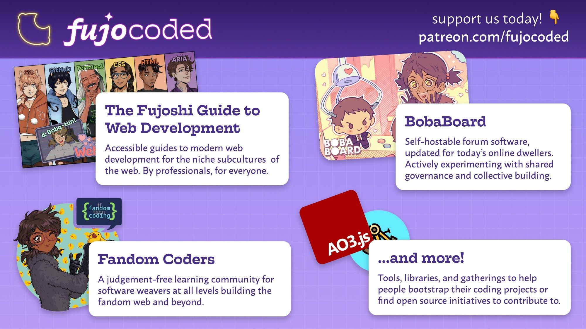 Overview of the FujoVerse, with the logos arranged on a grid. Support us today! Patreon.com/fujocoded

FujoCoded - our projects

The Fujoshi Guide to Web Development - The cast lineup of shippable ikemen tech concepts.

Accessible guides to modern web development for the niche subcultures of the web. By professionals, for everyone.

Fandom Coders - Boba-tan winking as she holds a rubber duck.

A judgement-free learning community for software weavers at all levels building the fandom web and beyond.

BobaBoard - Boba-tan winning a plushie of her blorbo in a crane game.

Self-hostable forum software updated for today's online dwellers. An active experiment in shared governance and collective building.

...and more! - AO3.js and Astrolabe logos.

Tools, libraries, and gatherings to help people bootstrap their coding projects or find open initiatives to contribute to.