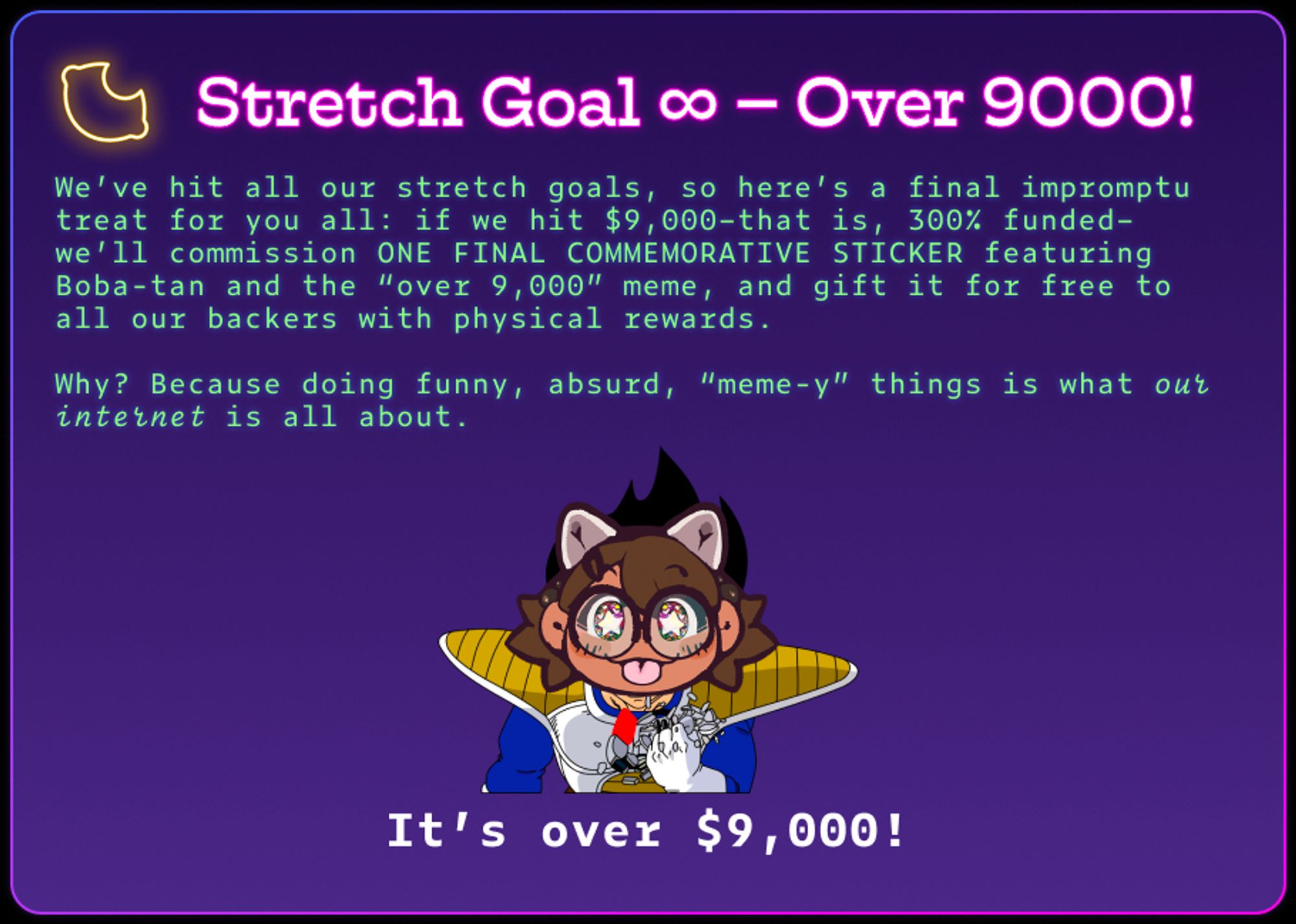 Stretch Goal ∞ – Over 9000!
We’ve hit all our stretch goals, so here’s a final impromptu treat for you all: if we hit $9,000–that is, 300% funded–we’ll commission ONE FINAL COMMEMORATIVE STICKER featuring Boba-tan and the “over 9,000” meme, and gift it for free to all our backers with physical rewards.

Why? Because doing funny, absurd, “meme-y” things is what our internet is all about.
It’s over $9,000!