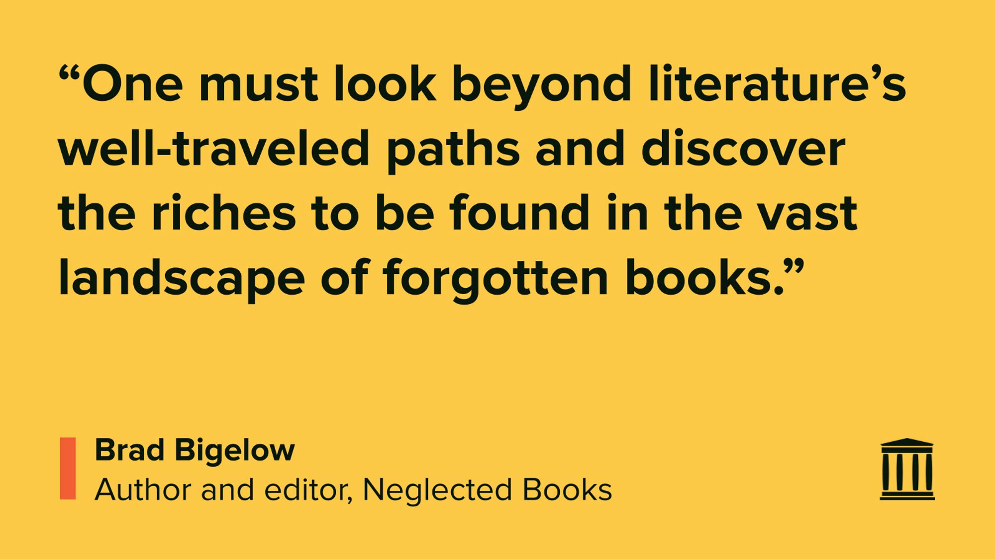 “One must look beyond literature’s well-traveled paths and discover the riches to be found in the vast landscape of forgotten books.”
Brad Bigelow
Author and editor, Neglected Books