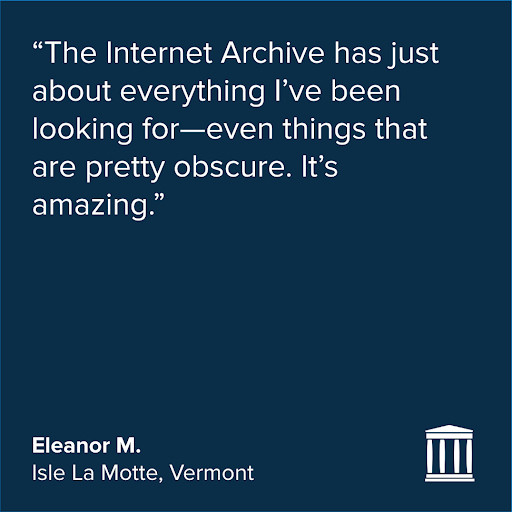 Quote in white on a dark blue background:
“The Internet Archive has just about everything I’ve been looking for—even things that are pretty obscure. It’s amazing.”
Eleanor M.
Isle La Motte, Vermont