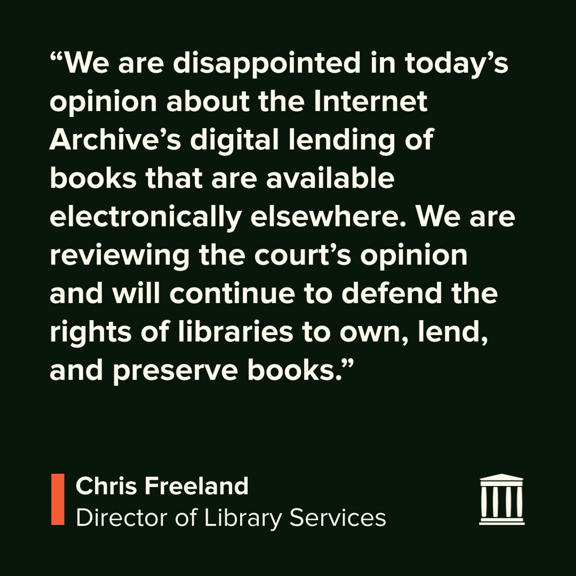 "We are disappointed in today’s opinion about the Internet Archive’s digital lending of books that are available electronically elsewhere. We are reviewing the court’s opinion and will continue to defend the rights of libraries to own, lend, and preserve books." 
-Chris Freeland, Director of Library Services