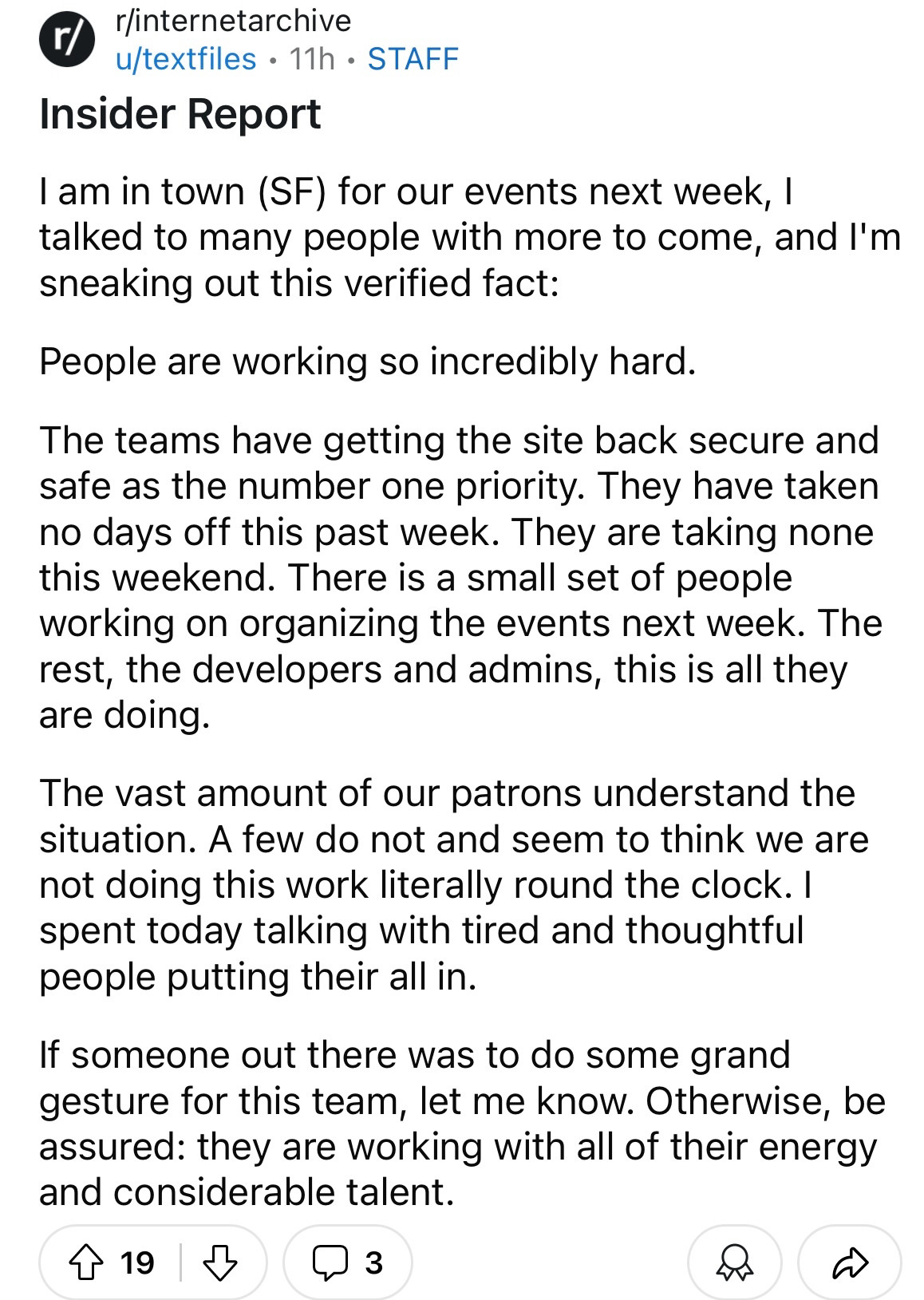 Insider Report

I am in town (SF) for our events next week, I talked to many people with more to come, and I'm sneaking out this verified fact:

People are working so incredibly hard.

The teams have getting the site back secure and safe as the number one priority. They have taken no days off this past week. They are taking none this weekend. There is a small set of people working on organizing the events next week. The rest, the developers and admins, this is all they are doing.

The vast amount of our patrons understand the situation. A few do not and seem to think we are not doing this work literally round the clock. I spent today talking with tired and thoughtful people putting their all in. 

If someone out there was to do some grand gesture for this team, let me know. Otherwise, be assured: they are working with all of their energy and considerable talent. 
