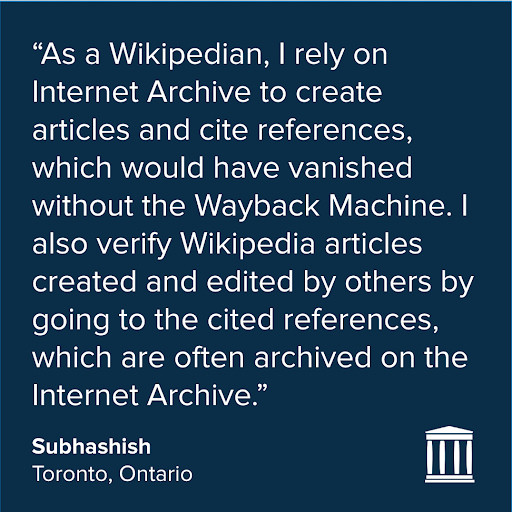 Quote in white on a dark blue background:
"As a Wikipedian, I rely on Internet Archive to create articles and cite references, which would have vanished without the Wayback Machine. I also verify Wikipedia articles created and edited by others by going to the cited references, which are often archived on the Internet Archive."
Subhashish
Toronto, Ontario