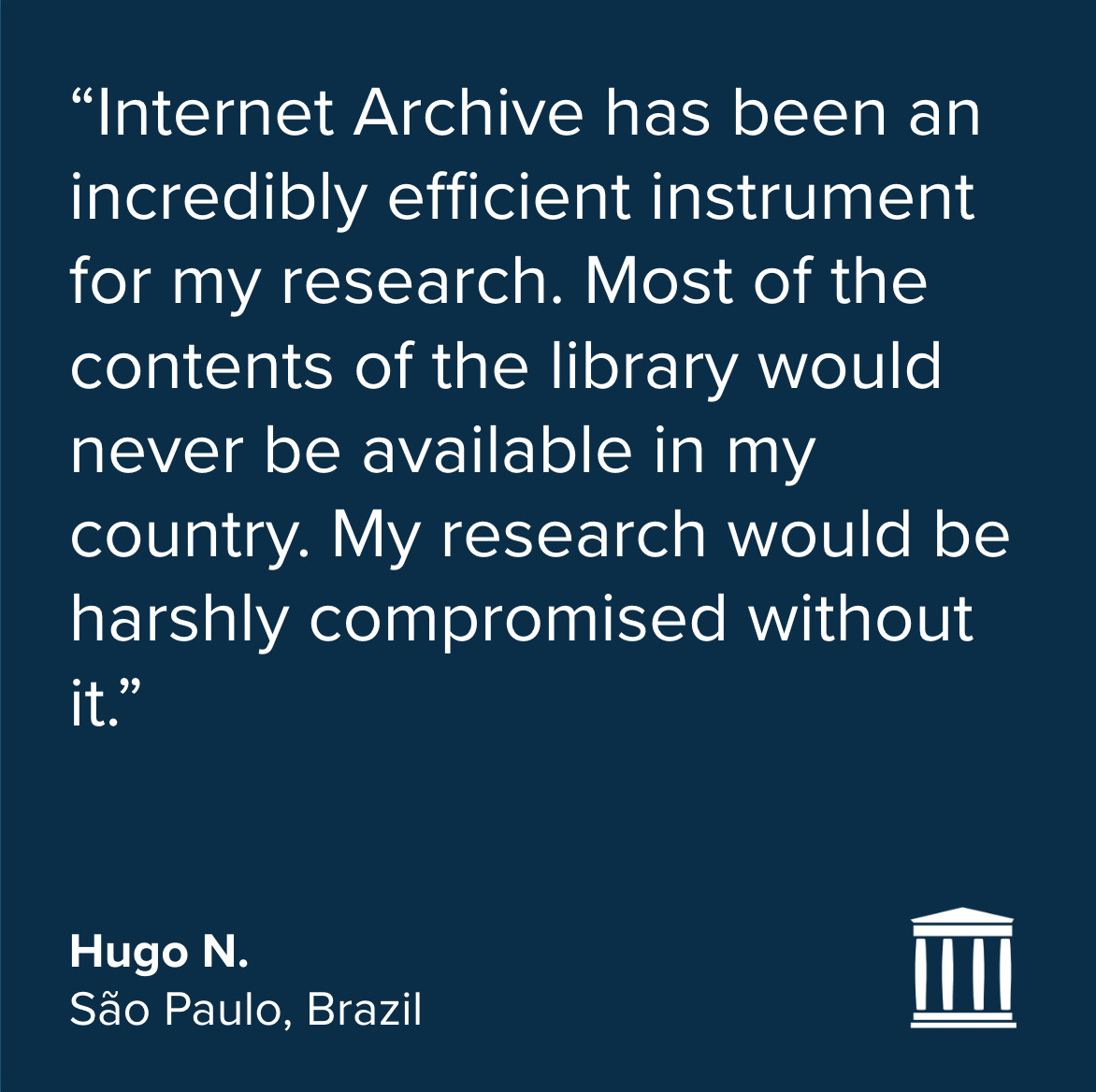 Quote in white on a dark blue background:
“Internet Archive has been an incredibly efficient instrument for my research. Most of the contents of the library would never be available in my country. My research would be harshly compromised without it.”
Hugo N.
São Paulo, Brazil