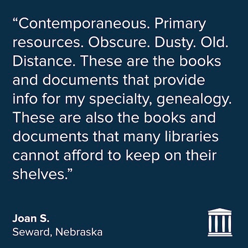 Quote in white on a dark blue background:
“Contemporaneous. Primary resources. Obscure. Dusty. Old. Distance. These are the books and documents that provide info for my specialty, genealogy. These are also the books and documents that many libraries cannot afford to keep on their shelves.”
Joan S.
Seward, Nebraska