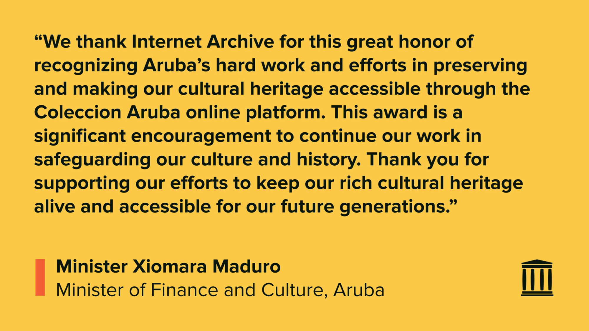 “We thank Internet Archive for this great honor of recognizing Aruba’s hard work and efforts in preserving and making our cultural heritage accessible through the Coleccion Aruba online platform. This award is a significant encouragement to continue our work in safeguarding our culture and history. Thank you for supporting our efforts to keep our rich cultural heritage alive and accessible for our future generations.”
Minister Xiomara Maduro
Minister of Finance and Culture, Aruba