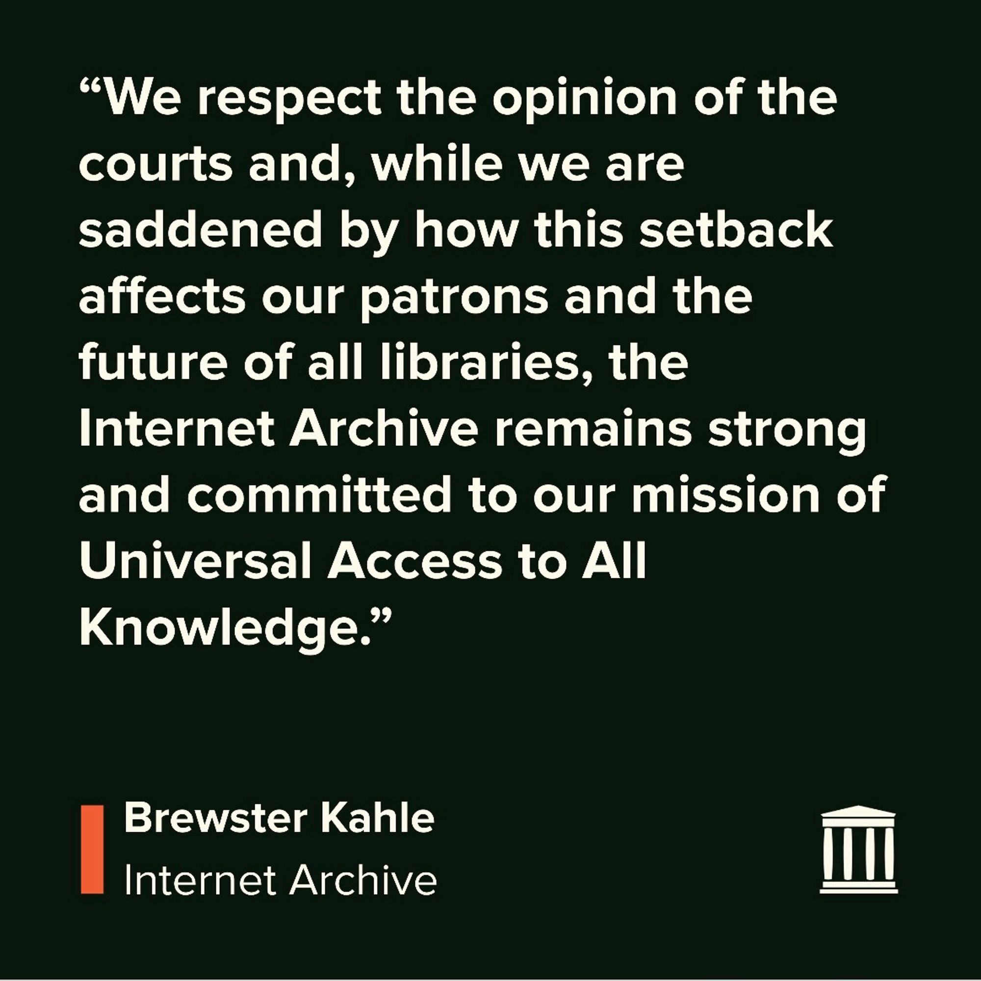 “We respect the opinion of the courts and, while we are saddened by how this setback affects our patrons and the future of all libraries, the Internet Archive remains strong and committed to our mission of Universal Access to All Knowledge.”
 Brewster Kahle, Internet Archive