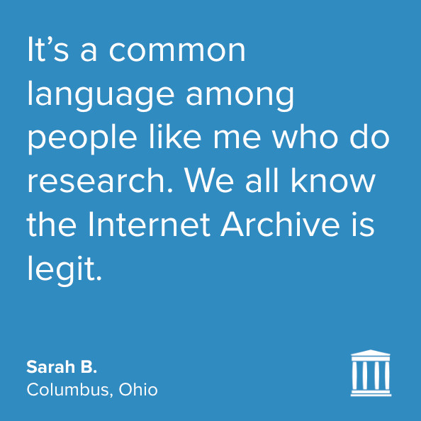 White quote on a blue background, with the Internet Archive logo in the lower right: "It’s a common language among people like me who do research. We all know the Internet Archive is legit."
Sarah B.
Columbus, Ohio