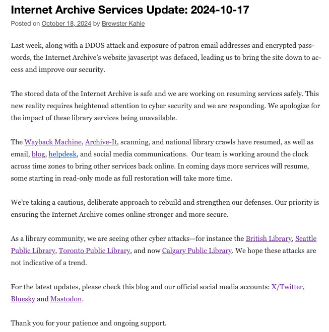 Last week, along with a DDOS attack and exposure of patron email addresses and encrypted passwords, the Internet Archive’s website javascript was defaced, leading us to bring the site down to access and improve our security. 
The stored data of the Internet Archive is safe and we are working on resuming services safely. This new reality requires heightened attention to cyber security and we are responding. We apologize for the impact of these library services being unavailable.
The Wayback Machine, Archive-It, scanning, and national library crawls have resumed, as well as email, blog, helpdesk, and social media communications.  Our team is working around the clock across time zones to bring other services back online. In coming days more services will resume, some starting in read-only mode as full restoration will take more time. 
We’re taking a cautious, deliberate approach to rebuild and strengthen our defenses. Our priority is ensuring the Internet Archive comes online stronger and more secure.
As a library community, we are seeing other cyber attacks—for instance the British Library, Seattle Public Library, Toronto Public Library, and now Calgary Public Library. We hope these attacks are not indicative of a trend.
For the latest updates, please check this blog and our official social media accounts: X/Twitter, Bluesky and Mastodon.
Thank you for your patience and ongoing support.