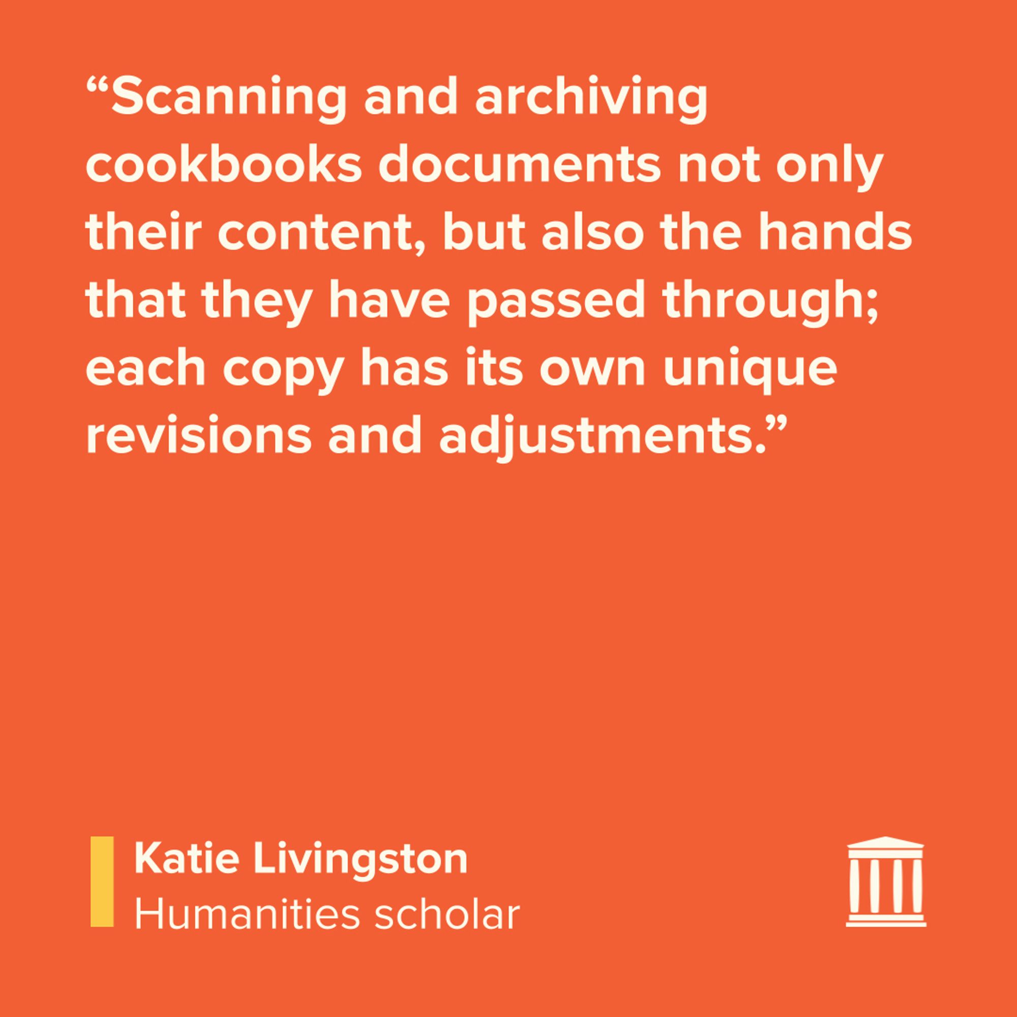 “Scanning and archiving cookbooks documents not only their content, but also the hands that they have passed through; each copy has its own unique revisions and adjustments.”


Katie Livingston, humanities scholar