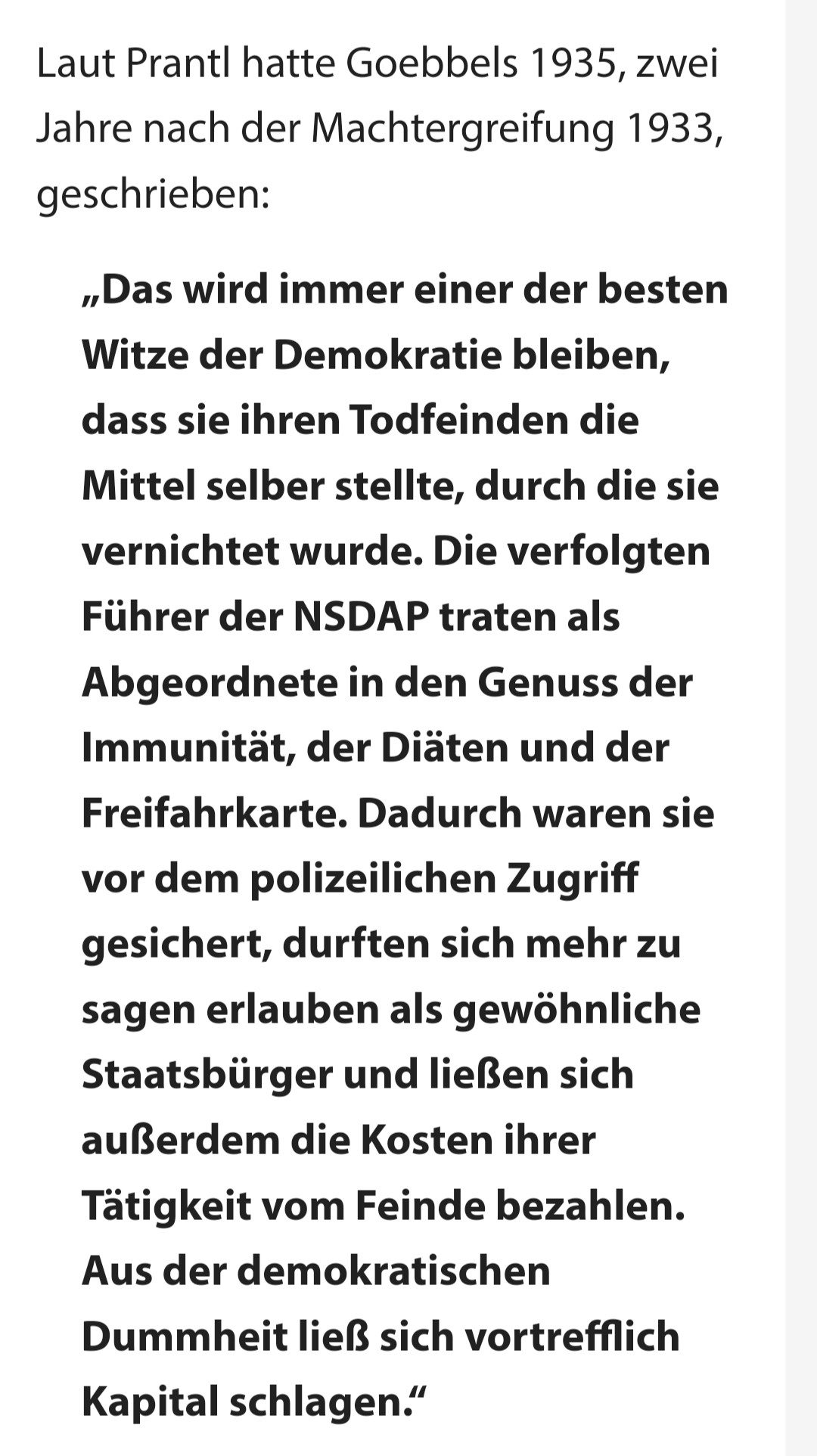 Goebbels-Zitat:
"Das wird immer einer der besten Witze der Demokratie bleiben, dass sie ihren Todfeinden die Mittel selber stellte, durch die sie vernichtet wurde. Die verfolgten Führer der NSDAP traten als Abgeordnete in den Genuss der Immunität, der Diäten und der Freifahrkarte. Dadurch waren sie vor dem polizeilichen Zugriff gesichert, durften sich mehr zu sagen erlauben als gewöhnliche Staatsbürger und ließen sich außerdem die Kosten ihrer Tätigkeit vom Feinde bezahlen. Aus der demokratischen Dummheit ließ sich vortrefflich Kapital schlagen."