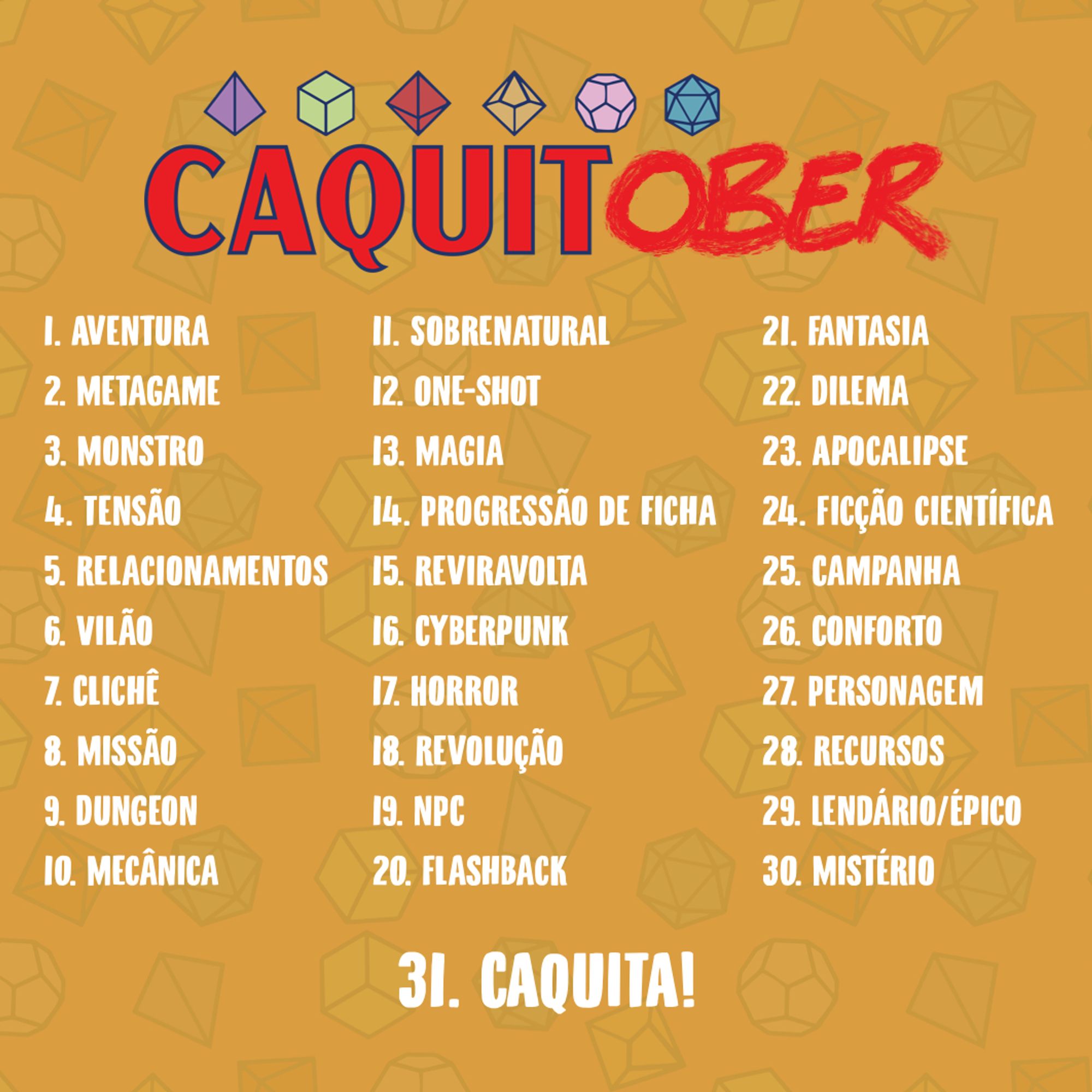 Imagem amarela com padrão de dados de RPG no fundo. Escrito CAQUITOBER com a logo do Caquitas, e uma lista de 31 temas de RPG. São eles:
1 Aventura
2 Metagame
3 Monstro
4 Tensão 
5 Relacionamentos
6 Vilão
7 Clichê
8 Missão
9 Dungeon
10 Mecânica
11 Sobrenatural
12 One-shot
13 Magia
14 Progressão de ficha
15 Reviravolta
16 Cyberpunk
17 Horror
18 Revolução
19 NPC
20 Flashback
21 Fantasia
22 Dilema 
23 Apocalipse
24 Ficção científica
25 Campanha
26 Conforto 
27 Personagem 
28 Recursos 
29 Lendário/Épico
30 Mistério
31 Caquita!