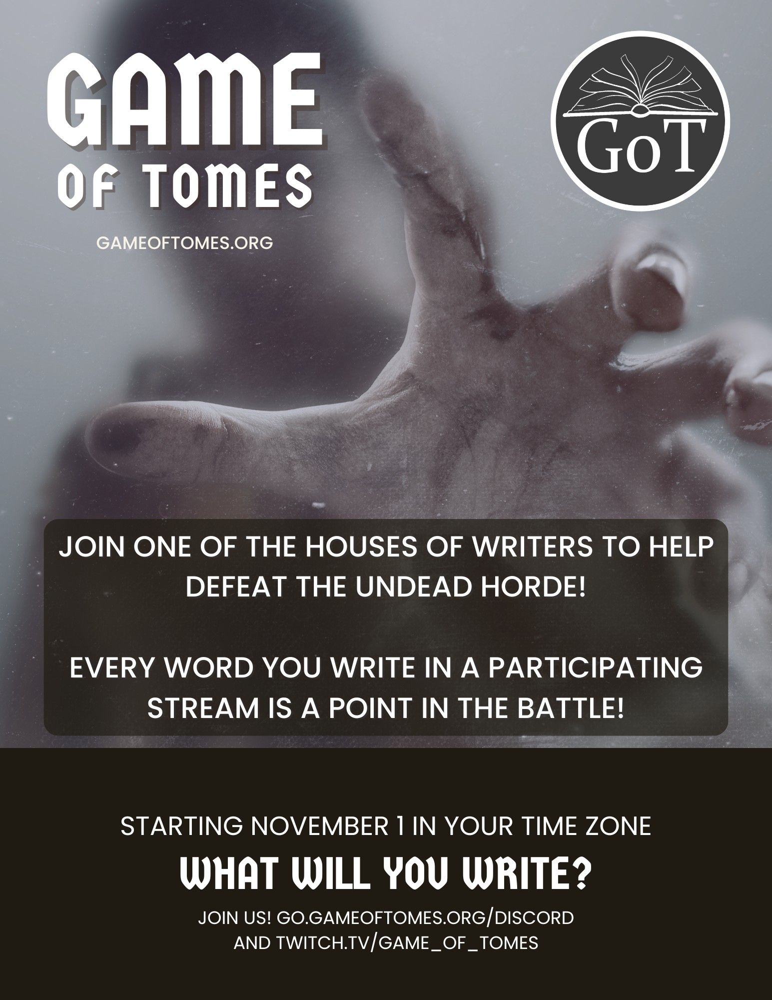 An information/advertisment picture for Game of Tomes, an on stream writing game. It reads. "Game of Tomes: Join one of the Houses of Writers to help defeat the undead horde! Every word you write in a participating stream is a point in the battle! Starting November 1 in your time Zone. What will you write? Join us!" and the infowebsites. The backdrop of the text is a geyish undead hand reaching out.