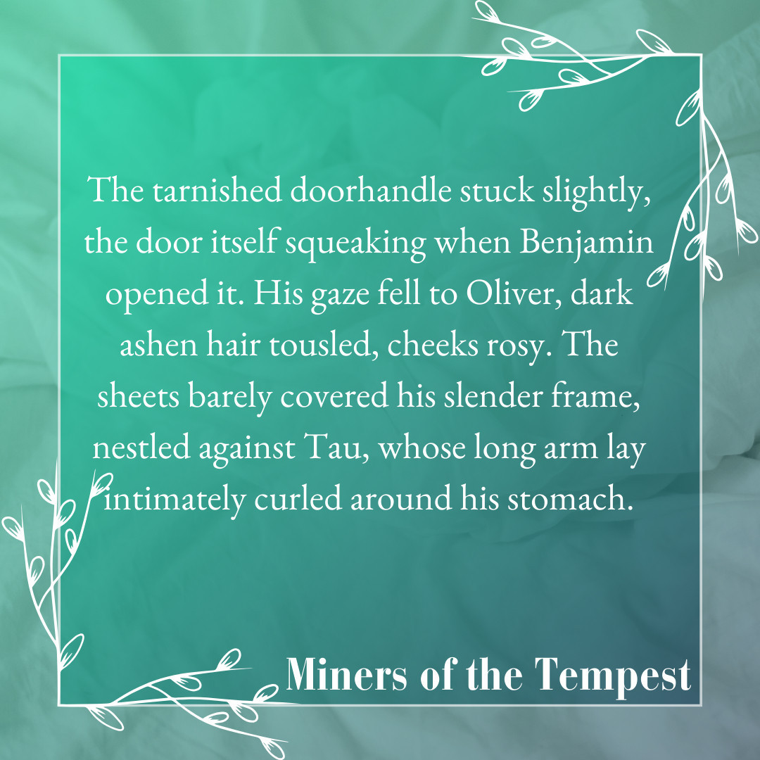 Pale grey square with text: The tarnished doorhandle stuck slightly, the door itself squeaking when Benjamin opened it. His gaze fell to Oliver, dark ashen hair tousled, cheeks rosy. The sheets barely covered his slender frame, nestled against Tau, whose long arm lay intimately curled aorund his stomach. Miners of the Tempest.