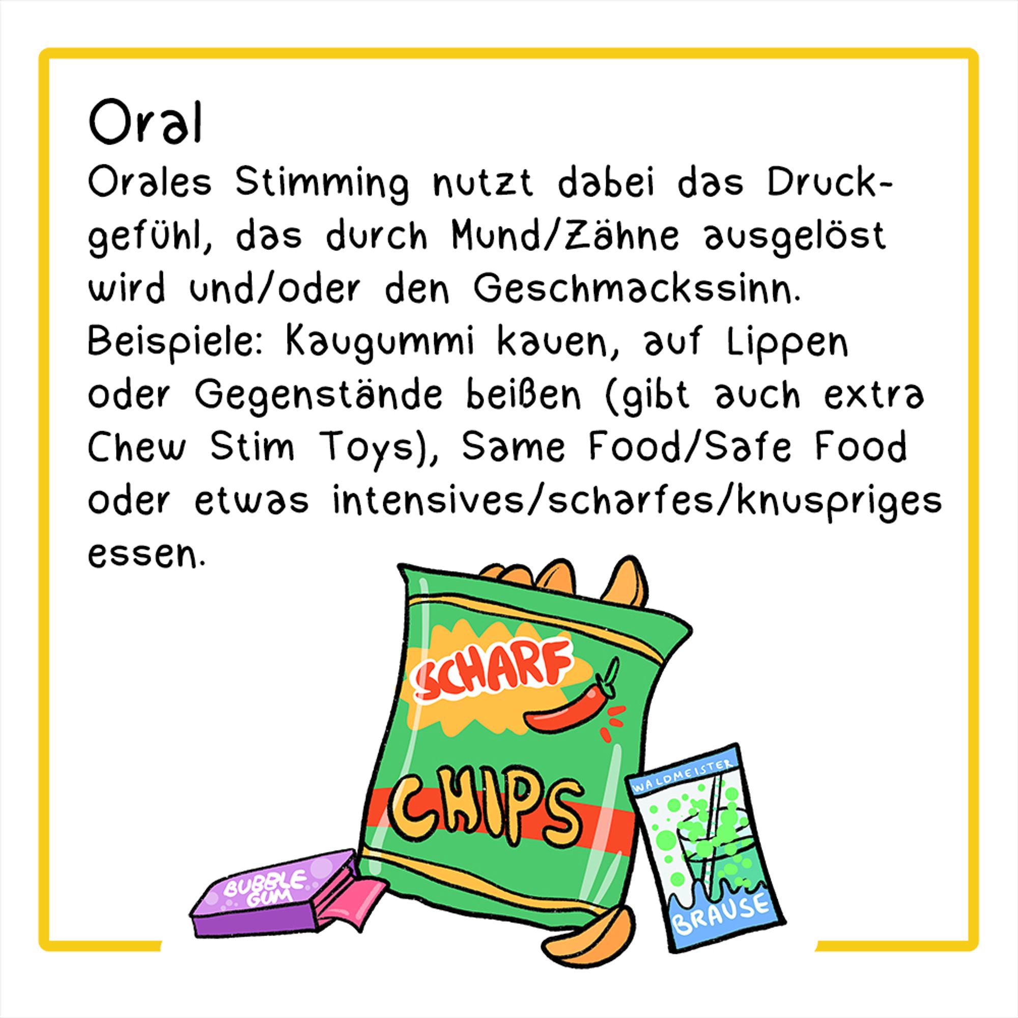 Drittes Panel:
Illustration: Eine Tüte Chips, Kaugummi und eine Packung Brausepulver
Überschrift: Oral
Der Text lautet: Orales Stimming nutzt dabei das Druckgefühl, das durch Mund und Zähne ausgelöst wird und/oder den Geschmackssinn. Beispiele: Kaugummi kauen, auf Lippen oder Gegenstand beißen (gibt auch extra Chew Stim Toys), Same Food/Safe Food oder etwas intensives/scharfes/knuspriges essen.