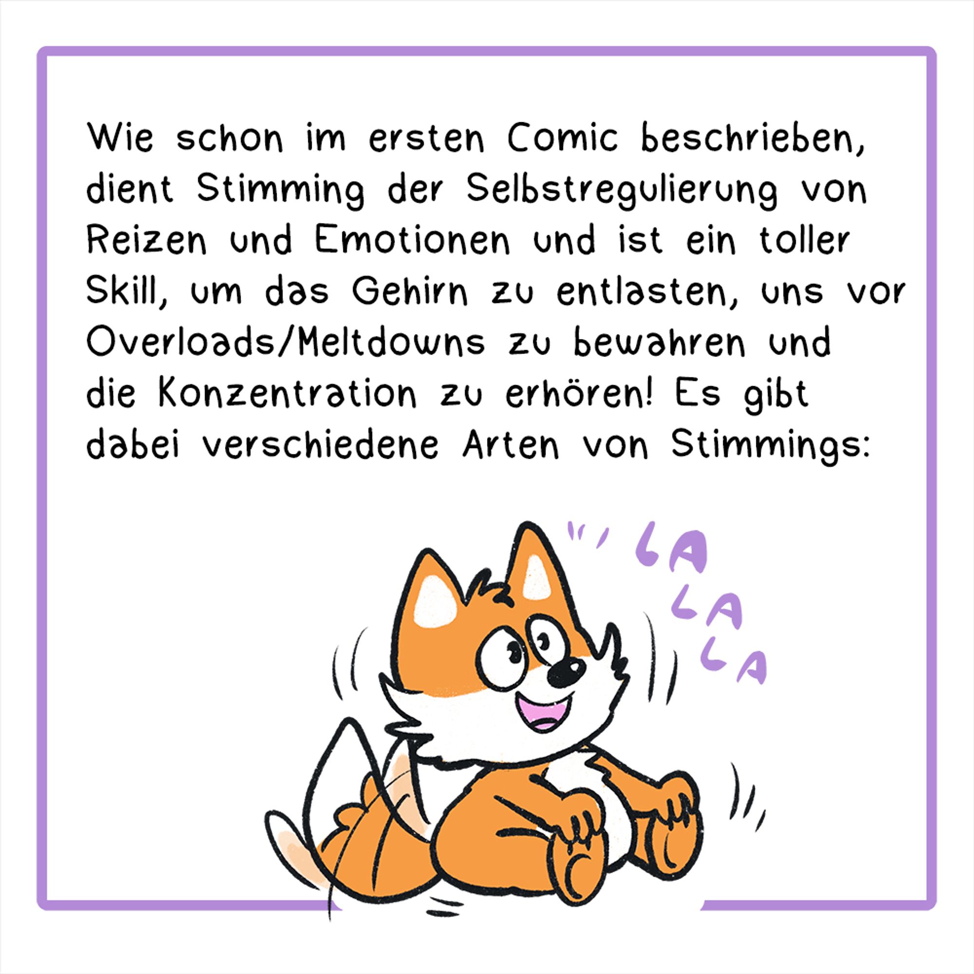 Zweites Panel:
Illustration: Ein kleiner Fuchs sitzt auf dem Boden und schaukelt hin und her, dabei singt er „LALALA“
Der Text lautet: Wie schon im vorherigen Comic beschrieben, dient Stimming der Selbstregulierung von Reizen und Emotionen und ist ein toller Skill, um das Gehirn zu entlasten und uns vor Overloads/Meltdowns zu bewahren und auch die Konzentration zu erhören! Es gibt dabei verschiedene Arten von Stimmings: