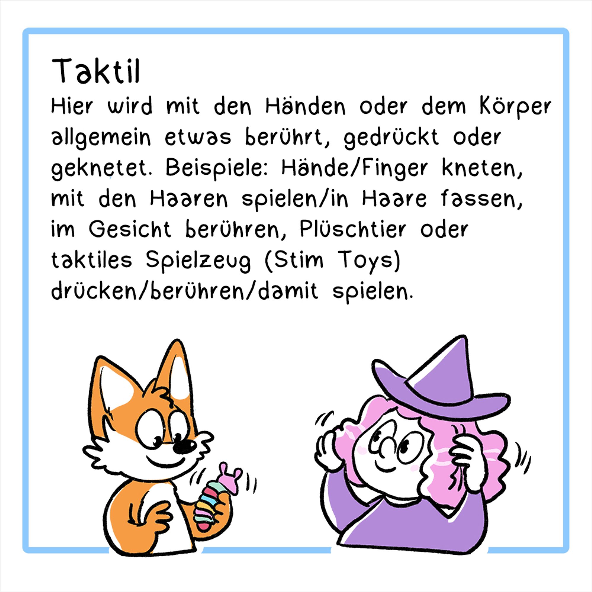 Sechstes Panel:
Illustration: Der Fuchs spielt mit einerm Taktilen Stim Toy, dieHexe spielt mit ihren Haaren.
Überschrift: Taktil
Der Text lautet: Hier wird mit den Händen oder dem Körper allgemein etwas berührt, gedrückt oder geknetet. Beispiele:  Hände/Finger kneten, mit den Haaren spielen/in Haare fassen, im Gesicht berühren, Plüschtier oder taktiles Spielzeug (Stim Toys) drücken/berühren/damit spielen.