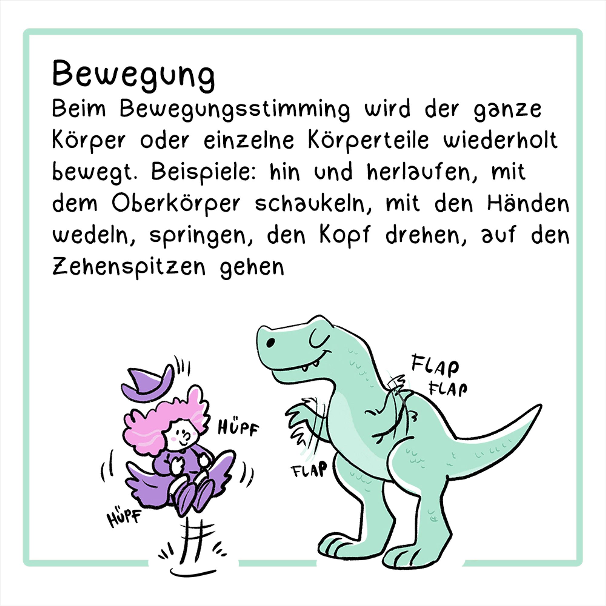 Fünftes Panel:
Illustration: Eine Hexe in violettem Outfit springt auf und ab, ein T-Rex wedelt mit seinen Ärmchen.
Überschrift: Bewegung
Der Text lautet: Beim Bewegungsstimming wird der ganze Körper oder einzelne Körperteile wiederholt bewegt. Beispiele: hin und herlaufen, mit dem Oberkörper schaukeln, mit den Händen wedeln, springen, den Kopf drehen, auf den Zehenspitzen gehen