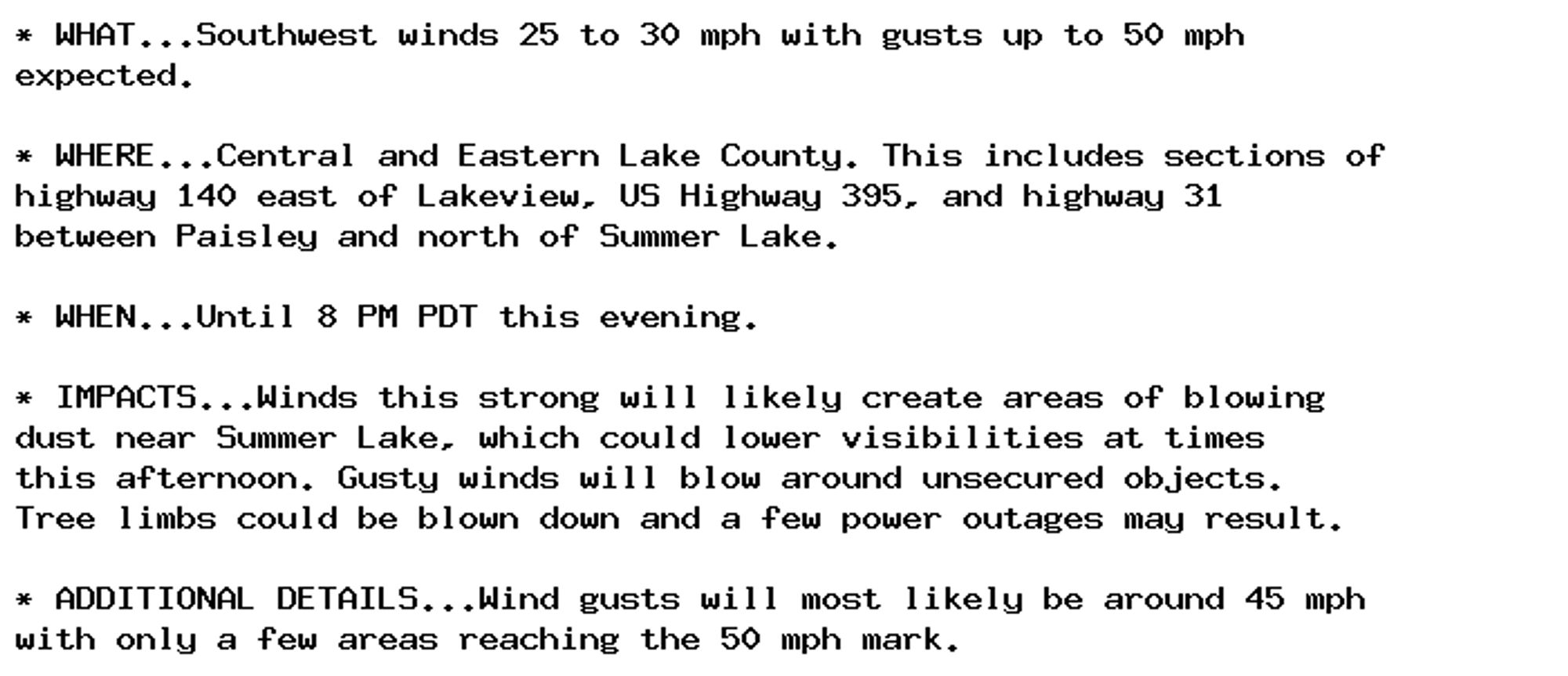 * WHAT...Southwest winds 25 to 30 mph with gusts up to 50 mph
expected.

* WHERE...Central and Eastern Lake County. This includes sections of
highway 140 east of Lakeview, US Highway 395, and highway 31
between Paisley and north of Summer Lake.

* WHEN...Until 8 PM PDT this evening.

* IMPACTS...Winds this strong will likely create areas of blowing
dust near Summer Lake, which could lower visibilities at times
this afternoon. Gusty winds will blow around unsecured objects.
Tree limbs could be blown down and a few power outages may result.

* ADDITIONAL DETAILS...Wind gusts will most likely be around 45 mph
with only a few areas reaching the 50 mph mark.