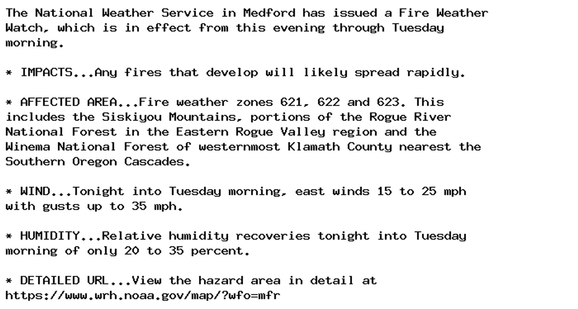 The National Weather Service in Medford has issued a Fire Weather
Watch, which is in effect from this evening through Tuesday
morning.

* IMPACTS...Any fires that develop will likely spread rapidly.

* AFFECTED AREA...Fire weather zones 621, 622 and 623. This
includes the Siskiyou Mountains, portions of the Rogue River
National Forest in the Eastern Rogue Valley region and the
Winema National Forest of westernmost Klamath County nearest the
Southern Oregon Cascades.

* WIND...Tonight into Tuesday morning, east winds 15 to 25 mph
with gusts up to 35 mph.

* HUMIDITY...Relative humidity recoveries tonight into Tuesday
morning of only 20 to 35 percent.

* DETAILED URL...View the hazard area in detail at
https://www.wrh.noaa.gov/map/?wfo=mfr