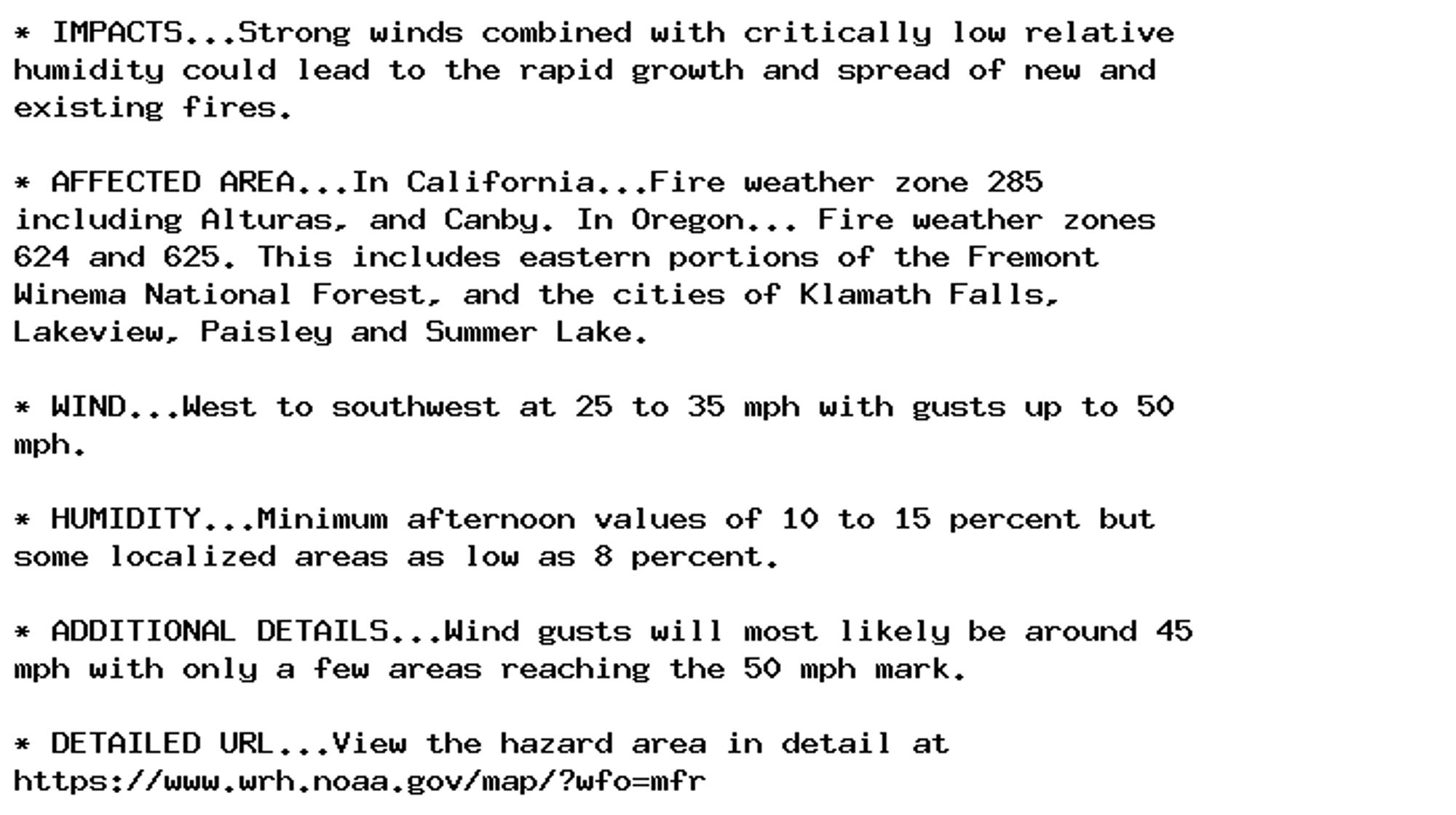 * IMPACTS...Strong winds combined with critically low relative
humidity could lead to the rapid growth and spread of new and
existing fires.

* AFFECTED AREA...In California...Fire weather zone 285
including Alturas, and Canby. In Oregon... Fire weather zones
624 and 625. This includes eastern portions of the Fremont
Winema National Forest, and the cities of Klamath Falls,
Lakeview, Paisley and Summer Lake.

* WIND...West to southwest at 25 to 35 mph with gusts up to 50
mph.

* HUMIDITY...Minimum afternoon values of 10 to 15 percent but
some localized areas as low as 8 percent.

* ADDITIONAL DETAILS...Wind gusts will most likely be around 45
mph with only a few areas reaching the 50 mph mark.

* DETAILED URL...View the hazard area in detail at
https://www.wrh.noaa.gov/map/?wfo=mfr