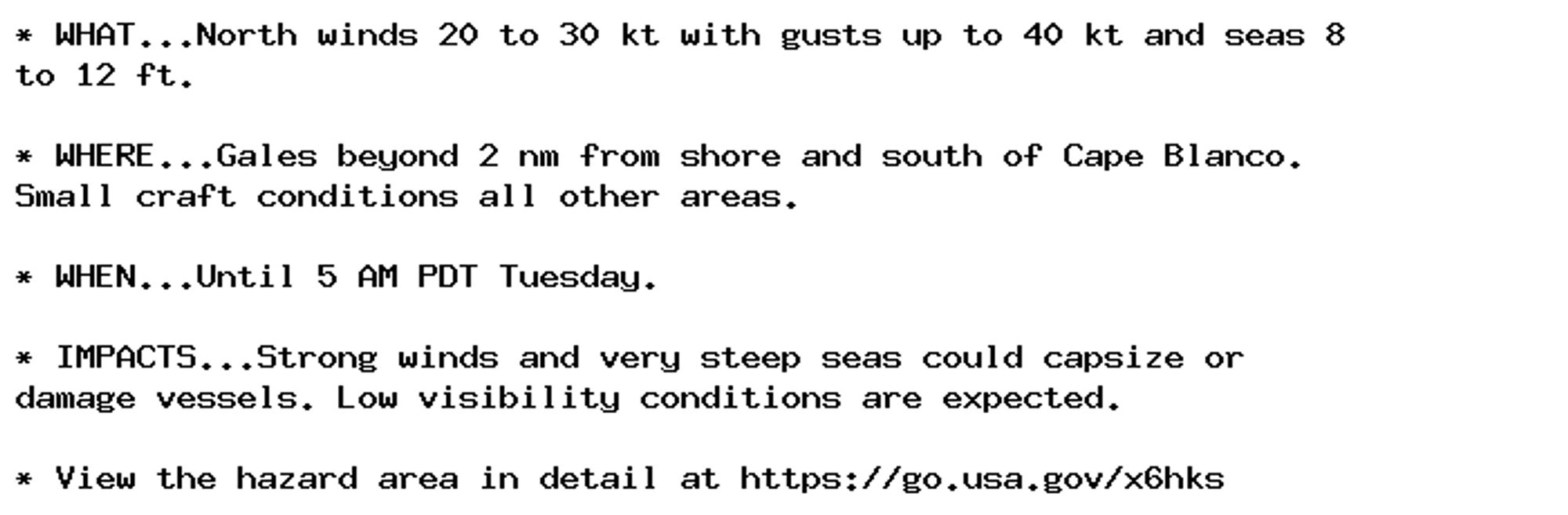 * WHAT...North winds 20 to 30 kt with gusts up to 40 kt and seas 8
to 12 ft.

* WHERE...Gales beyond 2 nm from shore and south of Cape Blanco.
Small craft conditions all other areas.

* WHEN...Until 5 AM PDT Tuesday.

* IMPACTS...Strong winds and very steep seas could capsize or
damage vessels. Low visibility conditions are expected.

* View the hazard area in detail at https://go.usa.gov/x6hks