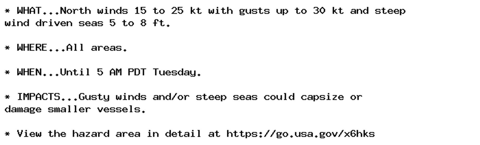 * WHAT...North winds 15 to 25 kt with gusts up to 30 kt and steep
wind driven seas 5 to 8 ft.

* WHERE...All areas.

* WHEN...Until 5 AM PDT Tuesday.

* IMPACTS...Gusty winds and/or steep seas could capsize or
damage smaller vessels.

* View the hazard area in detail at https://go.usa.gov/x6hks