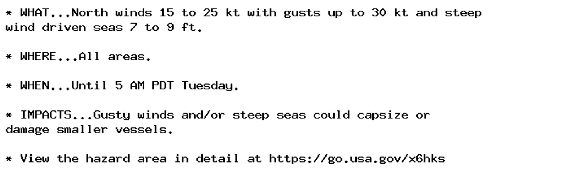 * WHAT...North winds 15 to 25 kt with gusts up to 30 kt and steep
wind driven seas 7 to 9 ft.

* WHERE...All areas.

* WHEN...Until 5 AM PDT Tuesday.

* IMPACTS...Gusty winds and/or steep seas could capsize or
damage smaller vessels.

* View the hazard area in detail at https://go.usa.gov/x6hks