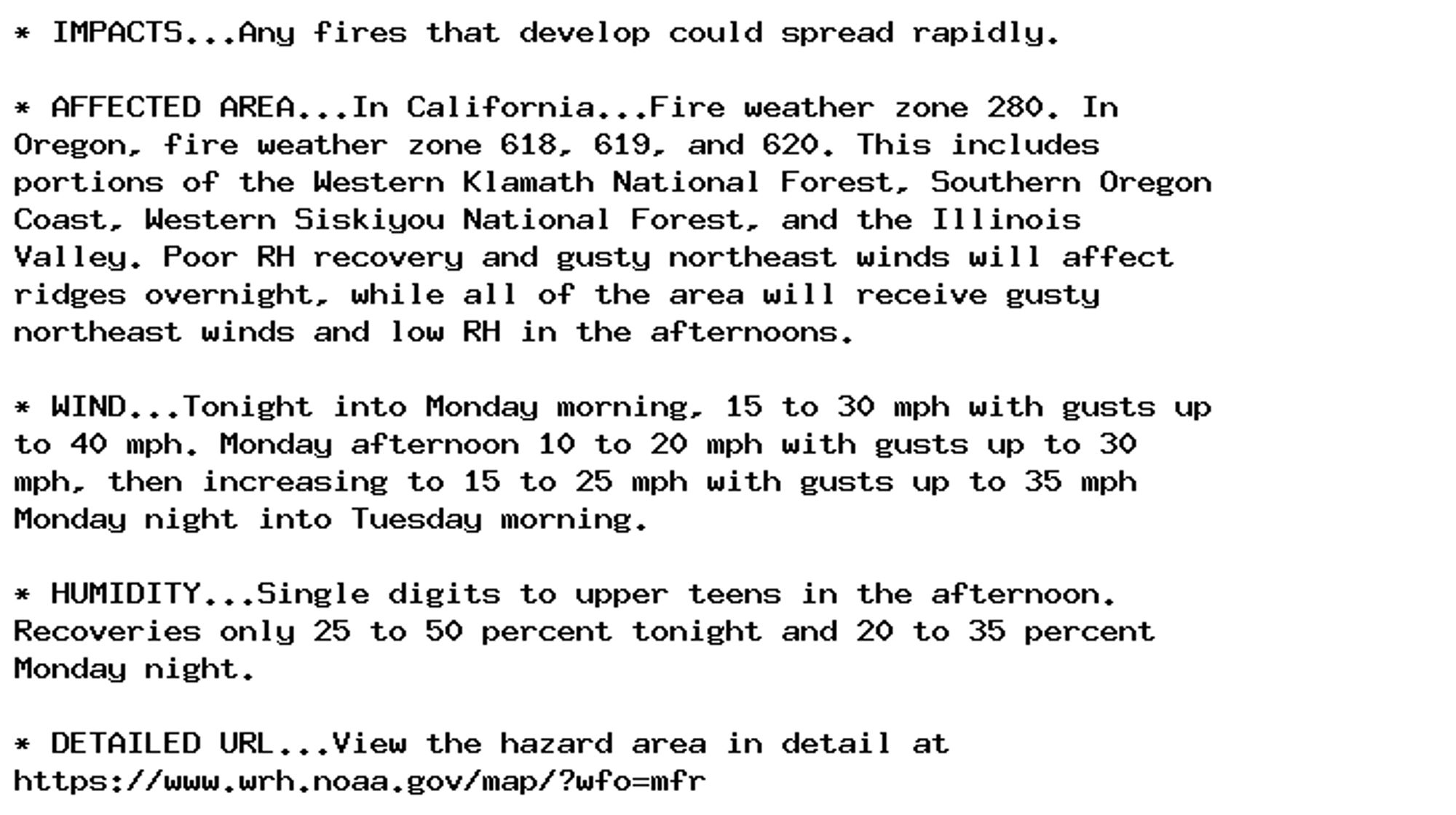 * IMPACTS...Any fires that develop could spread rapidly.

* AFFECTED AREA...In California...Fire weather zone 280. In
Oregon, fire weather zone 618, 619, and 620. This includes
portions of the Western Klamath National Forest, Southern Oregon
Coast, Western Siskiyou National Forest, and the Illinois
Valley. Poor RH recovery and gusty northeast winds will affect
ridges overnight, while all of the area will receive gusty
northeast winds and low RH in the afternoons.

* WIND...Tonight into Monday morning, 15 to 30 mph with gusts up
to 40 mph. Monday afternoon 10 to 20 mph with gusts up to 30
mph, then increasing to 15 to 25 mph with gusts up to 35 mph
Monday night into Tuesday morning.

* HUMIDITY...Single digits to upper teens in the afternoon.
Recoveries only 25 to 50 percent tonight and 20 to 35 percent
Monday night.

* DETAILED URL...View the hazard area in detail at
https://www.wrh.noaa.gov/map/?wfo=mfr