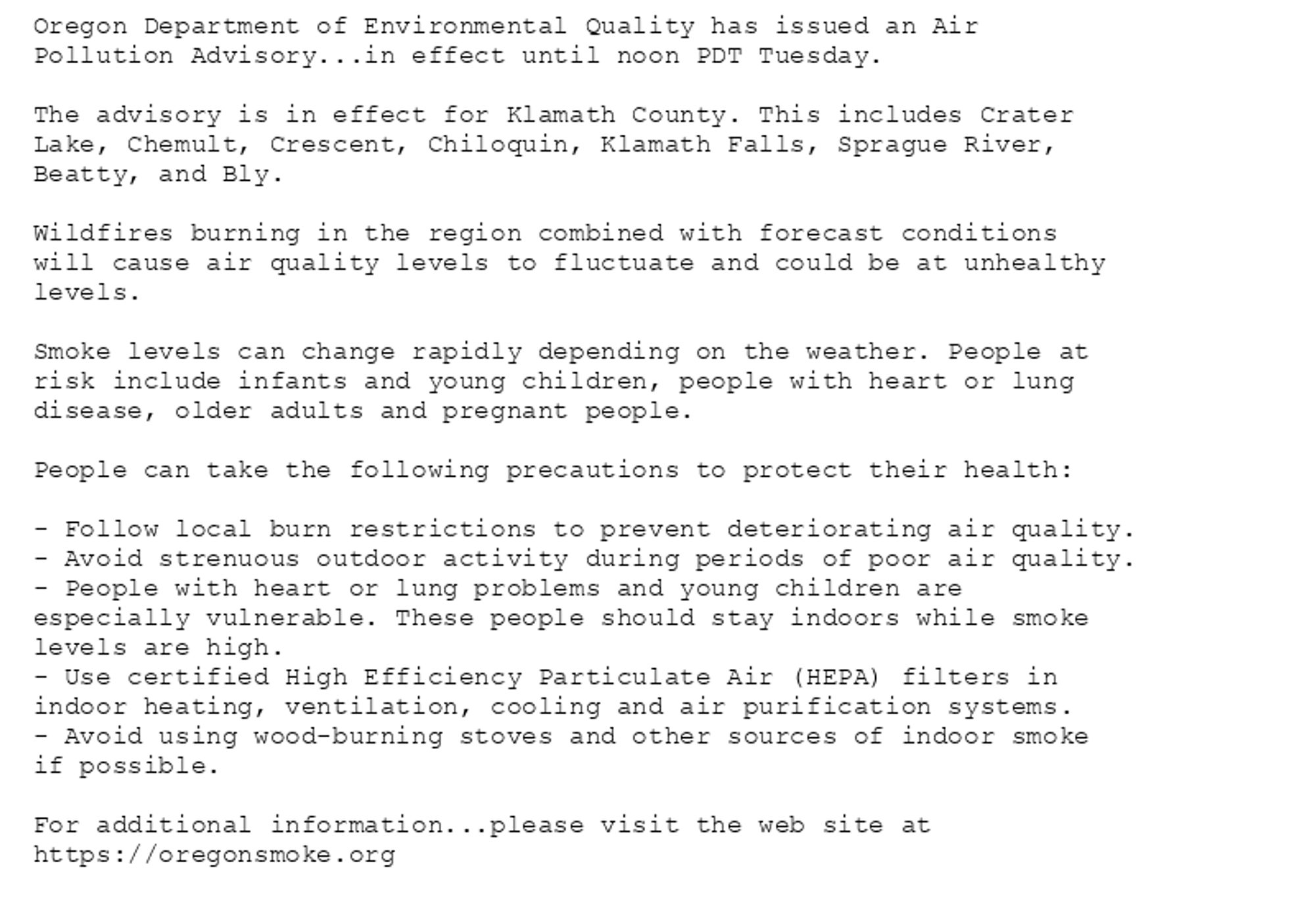 Oregon Department of Environmental Quality has issued an Air
Pollution Advisory...in effect until noon PDT Tuesday.

The advisory is in effect for Klamath County. This includes Crater
Lake, Chemult, Crescent, Chiloquin, Klamath Falls, Sprague River,
Beatty, and Bly.

Wildfires burning in the region combined with forecast conditions
will cause air quality levels to fluctuate and could be at unhealthy
levels.

Smoke levels can change rapidly depending on the weather. People at
risk include infants and young children, people with heart or lung
disease, older adults and pregnant people.

People can take the following precautions to protect their health:

- Follow local burn restrictions to prevent deteriorating air quality.
- Avoid strenuous outdoor activity during periods of poor air quality.
- People with heart or lung problems and young children are
especially vulnerable. These people should stay indoors while smoke
levels are high.
- Use certified High Efficiency Particulate Air (HEPA) filters in
indoor heating, ventilation, cooling and air purification systems.
- Avoid using wood-burning stoves and other sources of indoor smoke
if possible.

For additional information...please visit the web site at
https://oregonsmoke.org