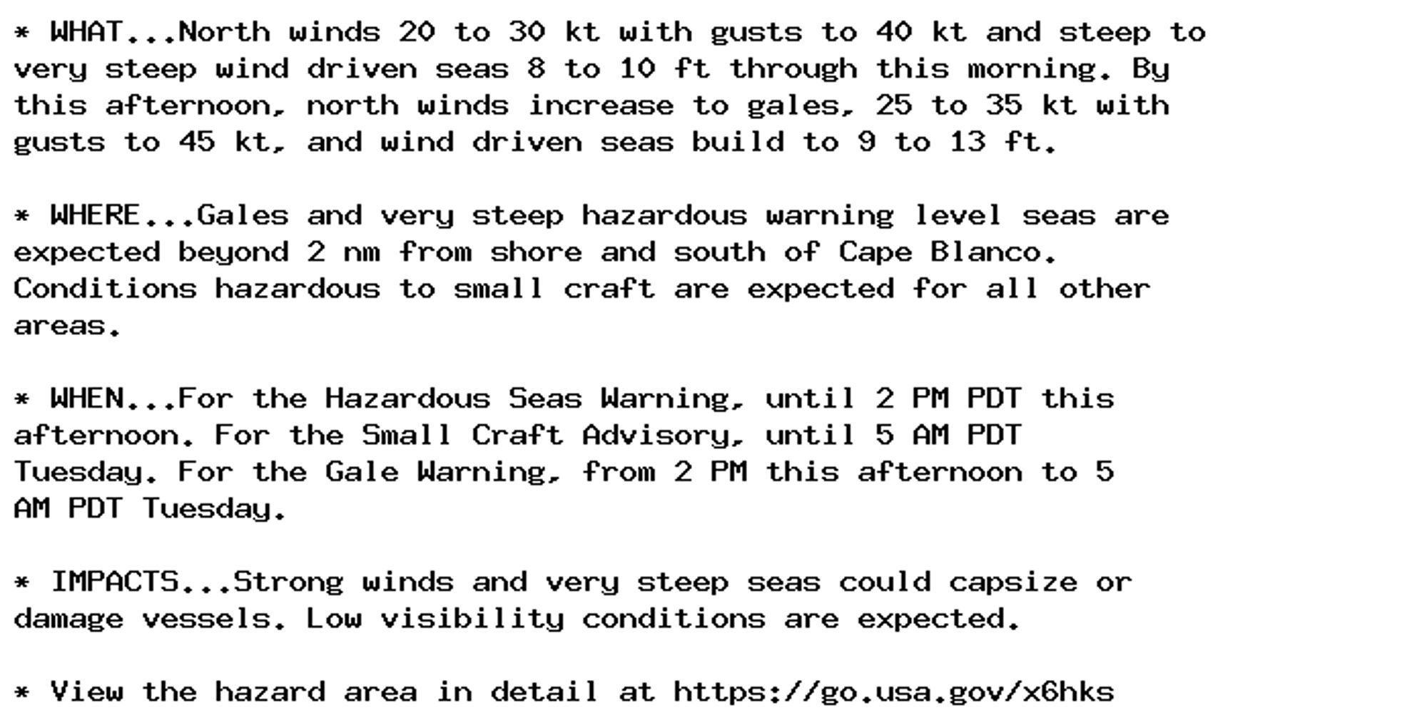 * WHAT...North winds 20 to 30 kt with gusts to 40 kt and steep to
very steep wind driven seas 8 to 10 ft through this morning. By
this afternoon, north winds increase to gales, 25 to 35 kt with
gusts to 45 kt, and wind driven seas build to 9 to 13 ft.

* WHERE...Gales and very steep hazardous warning level seas are
expected beyond 2 nm from shore and south of Cape Blanco.
Conditions hazardous to small craft are expected for all other
areas.

* WHEN...For the Hazardous Seas Warning, until 2 PM PDT this
afternoon. For the Small Craft Advisory, until 5 AM PDT
Tuesday. For the Gale Warning, from 2 PM this afternoon to 5
AM PDT Tuesday.

* IMPACTS...Strong winds and very steep seas could capsize or
damage vessels. Low visibility conditions are expected.

* View the hazard area in detail at https://go.usa.gov/x6hks