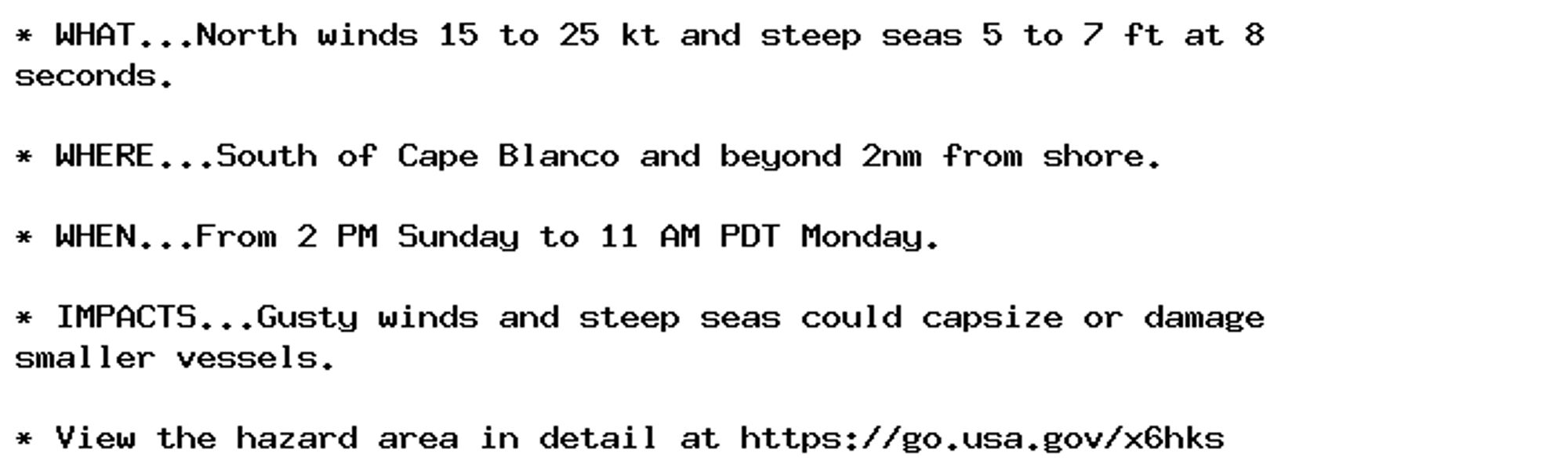 * WHAT...North winds 15 to 25 kt and steep seas 5 to 7 ft at 8
seconds.

* WHERE...South of Cape Blanco and beyond 2nm from shore.

* WHEN...From 2 PM Sunday to 11 AM PDT Monday.

* IMPACTS...Gusty winds and steep seas could capsize or damage
smaller vessels.

* View the hazard area in detail at https://go.usa.gov/x6hks