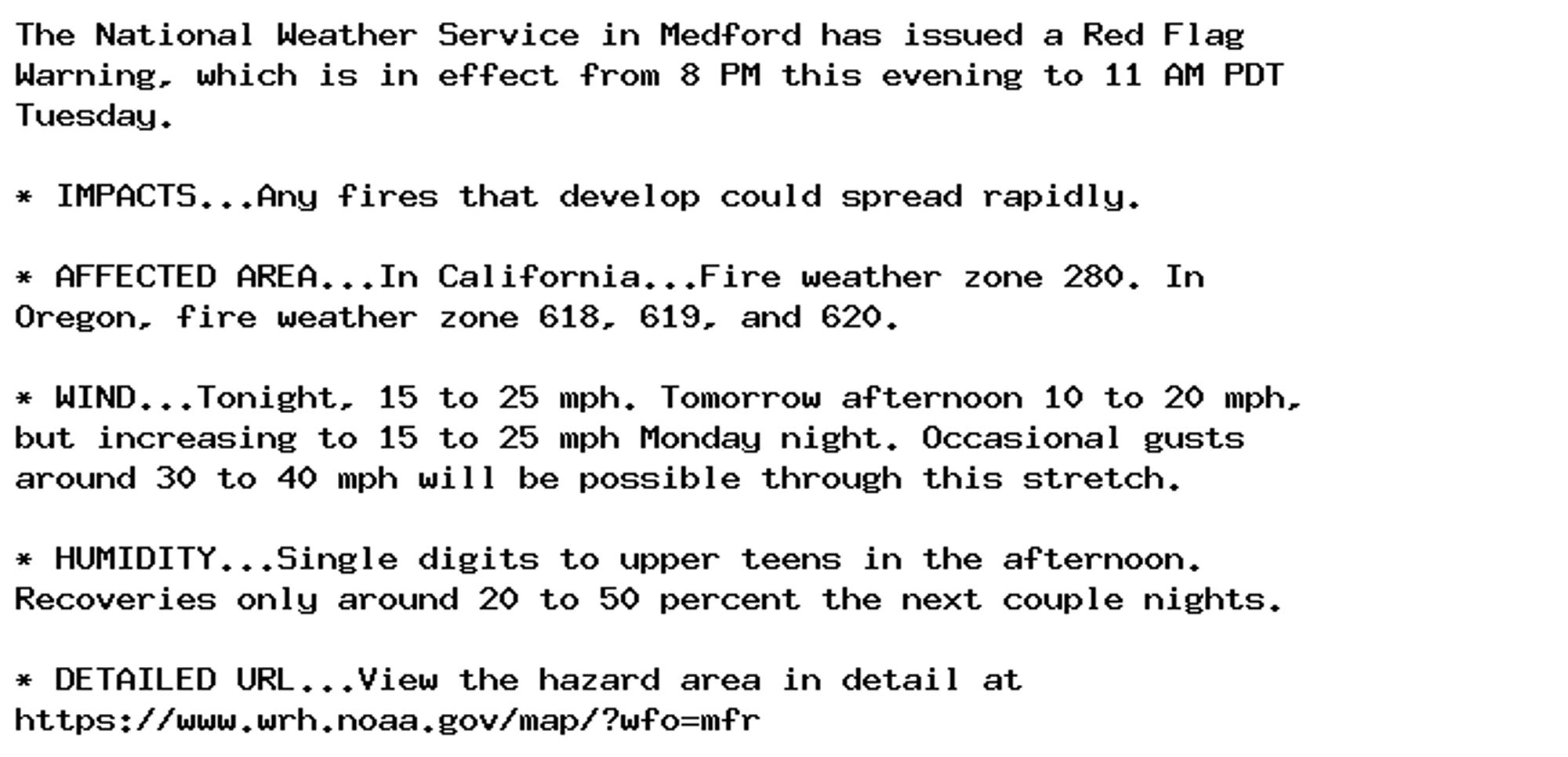 The National Weather Service in Medford has issued a Red Flag
Warning, which is in effect from 8 PM this evening to 11 AM PDT
Tuesday.

* IMPACTS...Any fires that develop could spread rapidly.

* AFFECTED AREA...In California...Fire weather zone 280. In
Oregon, fire weather zone 618, 619, and 620.

* WIND...Tonight, 15 to 25 mph. Tomorrow afternoon 10 to 20 mph,
but increasing to 15 to 25 mph Monday night. Occasional gusts
around 30 to 40 mph will be possible through this stretch.

* HUMIDITY...Single digits to upper teens in the afternoon.
Recoveries only around 20 to 50 percent the next couple nights.

* DETAILED URL...View the hazard area in detail at
https://www.wrh.noaa.gov/map/?wfo=mfr