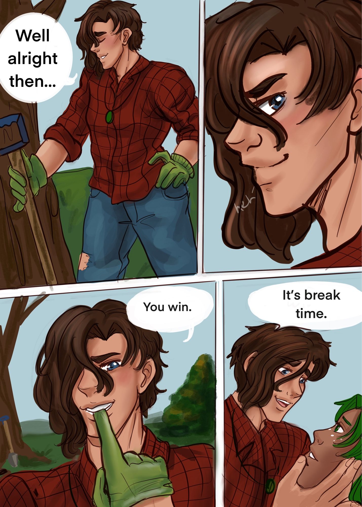 Page three: 
Panel one: Rowhan sets his shovel handle against a tree. His left hand is on his hip. It looks like he just exhaled. He says, “Well, alright then.” 

Panel 2: side view of Rowhan’s face as he smirks.
Panel 3:
Rowhan begins to walk closer to Hollis with a playful expression on his face. He is biting one of the fingers on the glove to start removing it.

“You win.” He says.

Panel 3:
Cupping Hollis’ face in his right hand and lifting it up he says. “it’s break time”