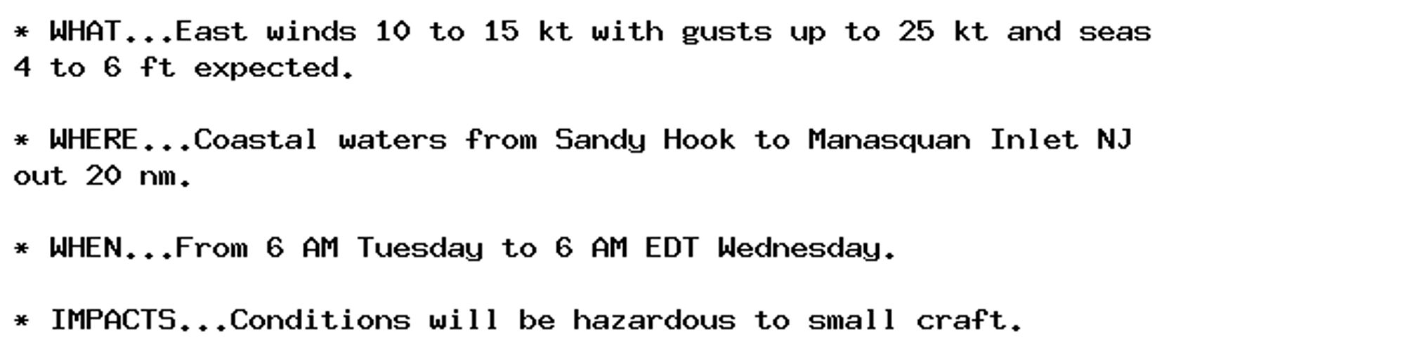 * WHAT...East winds 10 to 15 kt with gusts up to 25 kt and seas
4 to 6 ft expected.

* WHERE...Coastal waters from Sandy Hook to Manasquan Inlet NJ
out 20 nm.

* WHEN...From 6 AM Tuesday to 6 AM EDT Wednesday.

* IMPACTS...Conditions will be hazardous to small craft.