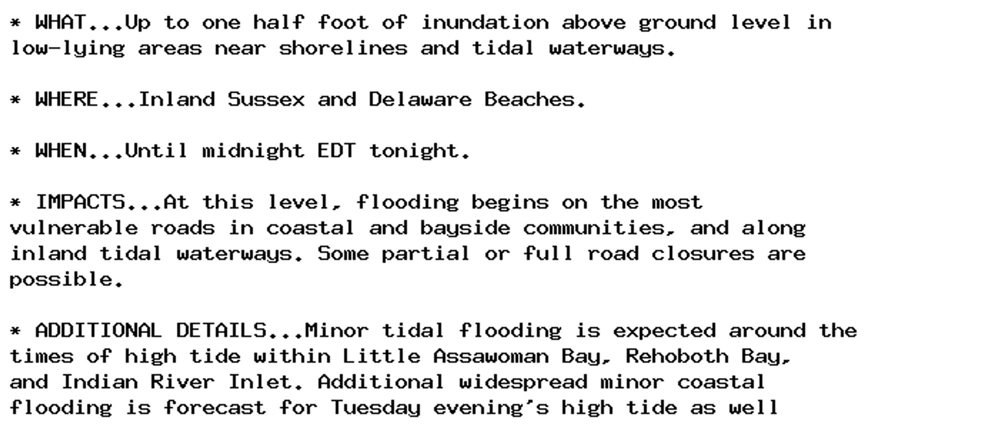 * WHAT...Up to one half foot of inundation above ground level in
low-lying areas near shorelines and tidal waterways.

* WHERE...Inland Sussex and Delaware Beaches.

* WHEN...Until midnight EDT tonight.

* IMPACTS...At this level, flooding begins on the most
vulnerable roads in coastal and bayside communities, and along
inland tidal waterways. Some partial or full road closures are
possible.

* ADDITIONAL DETAILS...Minor tidal flooding is expected around the
times of high tide within Little Assawoman Bay, Rehoboth Bay,
and Indian River Inlet. Additional widespread minor coastal
flooding is forecast for Tuesday evening's high tide as well