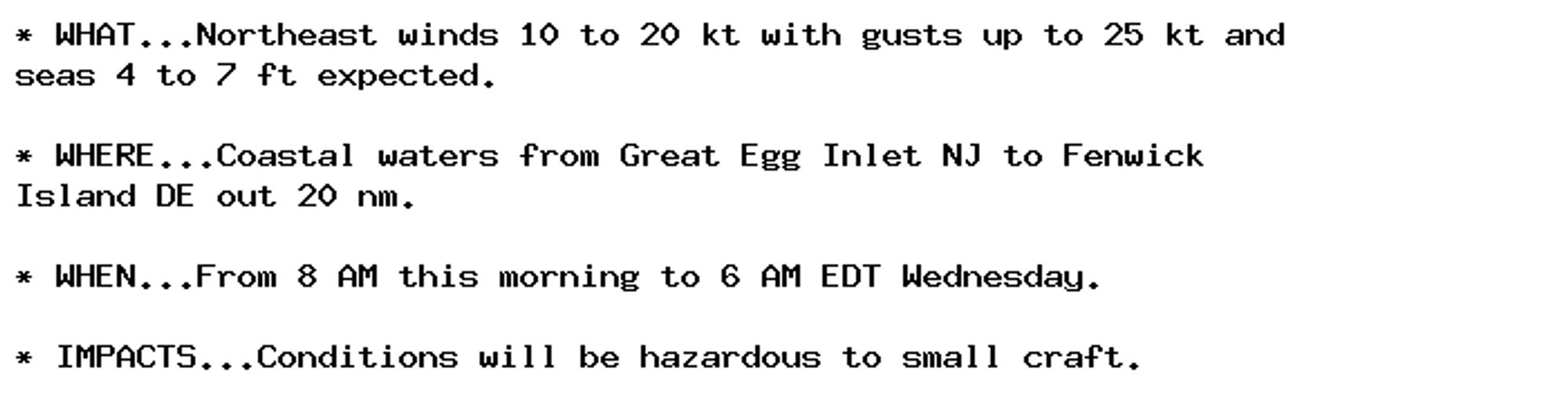 * WHAT...Northeast winds 10 to 20 kt with gusts up to 25 kt and
seas 4 to 7 ft expected.

* WHERE...Coastal waters from Great Egg Inlet NJ to Fenwick
Island DE out 20 nm.

* WHEN...From 8 AM this morning to 6 AM EDT Wednesday.

* IMPACTS...Conditions will be hazardous to small craft.