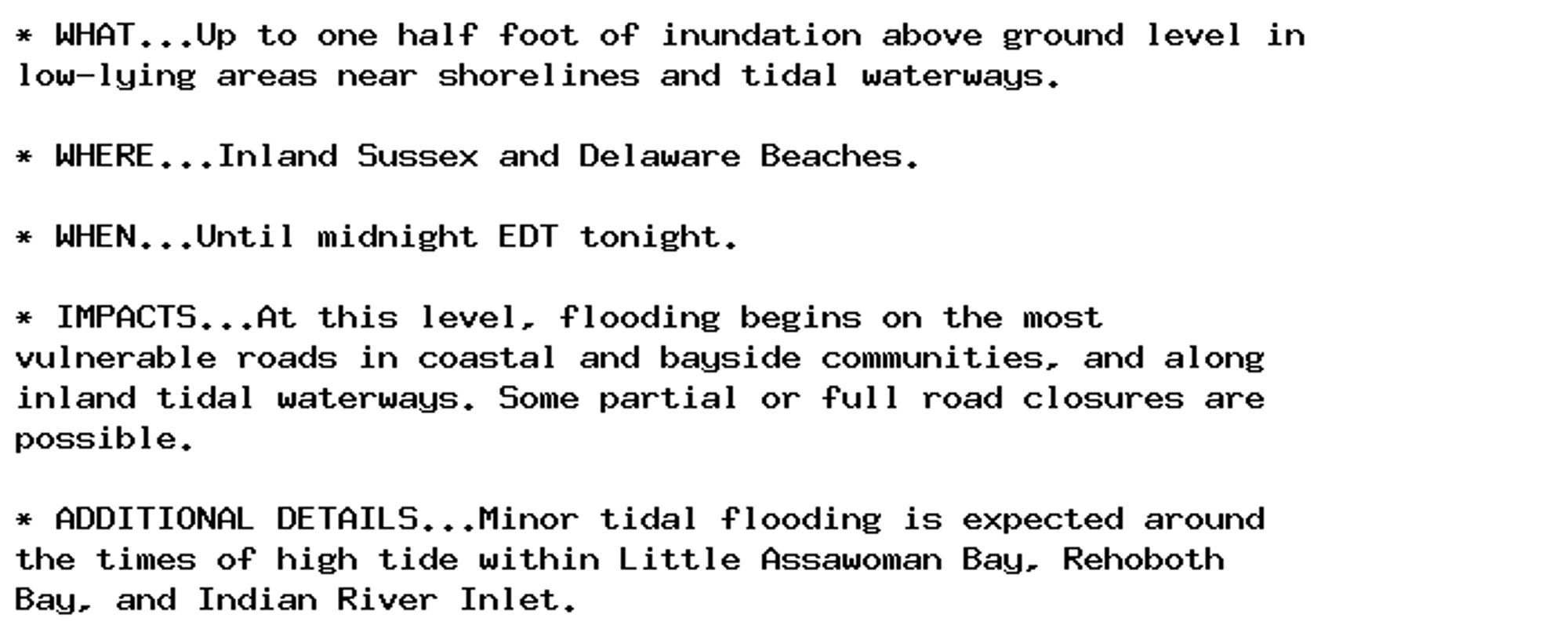 * WHAT...Up to one half foot of inundation above ground level in
low-lying areas near shorelines and tidal waterways.

* WHERE...Inland Sussex and Delaware Beaches.

* WHEN...Until midnight EDT tonight.

* IMPACTS...At this level, flooding begins on the most
vulnerable roads in coastal and bayside communities, and along
inland tidal waterways. Some partial or full road closures are
possible.

* ADDITIONAL DETAILS...Minor tidal flooding is expected around
the times of high tide within Little Assawoman Bay, Rehoboth
Bay, and Indian River Inlet.