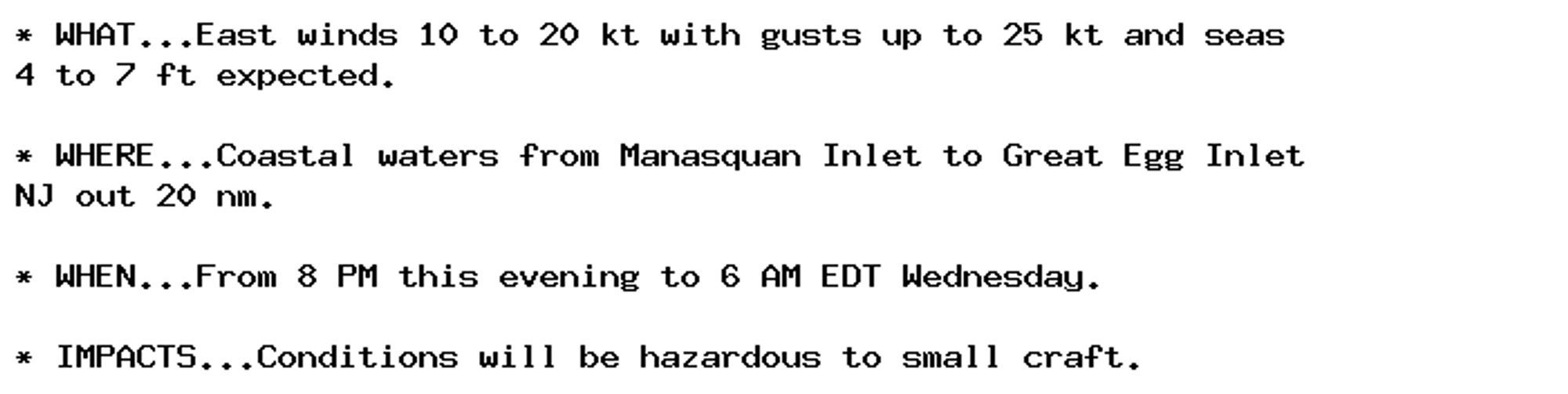 * WHAT...East winds 10 to 20 kt with gusts up to 25 kt and seas
4 to 7 ft expected.

* WHERE...Coastal waters from Manasquan Inlet to Great Egg Inlet
NJ out 20 nm.

* WHEN...From 8 PM this evening to 6 AM EDT Wednesday.

* IMPACTS...Conditions will be hazardous to small craft.