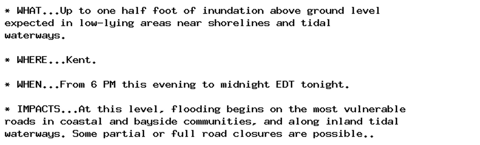 * WHAT...Up to one half foot of inundation above ground level
expected in low-lying areas near shorelines and tidal
waterways.

* WHERE...Kent.

* WHEN...From 6 PM this evening to midnight EDT tonight.

* IMPACTS...At this level, flooding begins on the most vulnerable
roads in coastal and bayside communities, and along inland tidal
waterways. Some partial or full road closures are possible..