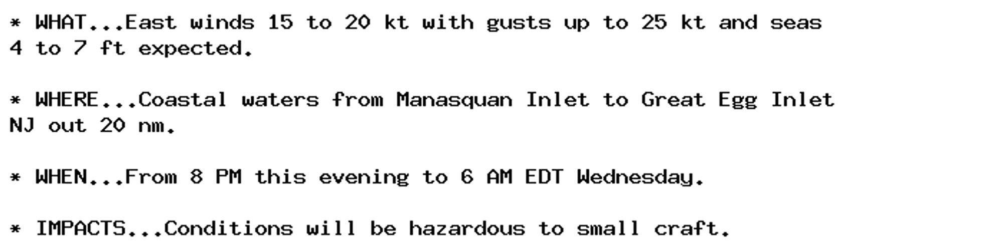 * WHAT...East winds 15 to 20 kt with gusts up to 25 kt and seas
4 to 7 ft expected.

* WHERE...Coastal waters from Manasquan Inlet to Great Egg Inlet
NJ out 20 nm.

* WHEN...From 8 PM this evening to 6 AM EDT Wednesday.

* IMPACTS...Conditions will be hazardous to small craft.