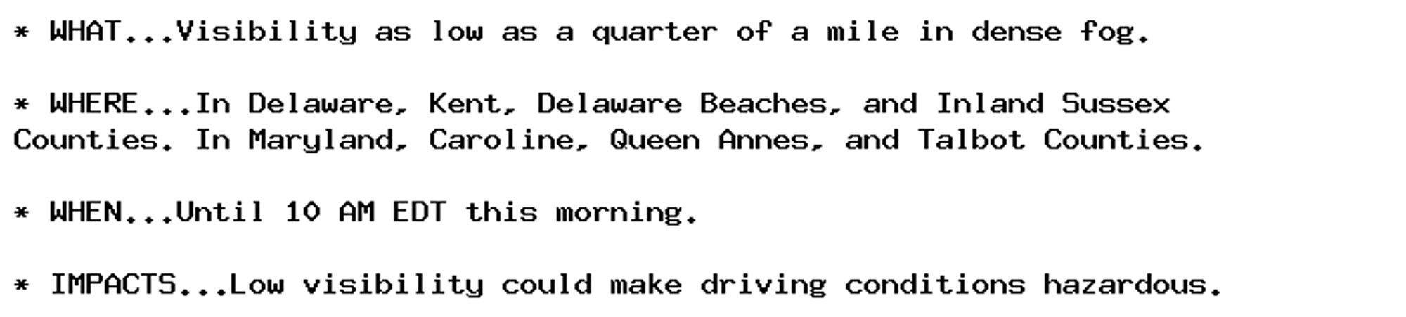 * WHAT...Visibility as low as a quarter of a mile in dense fog.

* WHERE...In Delaware, Kent, Delaware Beaches, and Inland Sussex
Counties. In Maryland, Caroline, Queen Annes, and Talbot Counties.

* WHEN...Until 10 AM EDT this morning.

* IMPACTS...Low visibility could make driving conditions hazardous.